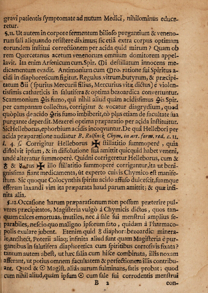 < . ' £ gravi patientis fymptomate ad nutum Medici, nihilominus educe¬ retur. §.il Ut autem in corpor e fermentum biliolb purgantium & veneno¬ rum fali aliquando refiftere diximus*, ficetia extra corpus optimam eorundem inftitui corredionem per acida quid mirum ? Quam ob rem Quercetanus acetum venenorum omnium domitorem appel¬ lavit. Ita enim ArfenicumcutruSplr, (Di deftillatum innocens me¬ dicamentum evadit. Antimoniurn cum (Dro> ratione fui Spiritus a- cidi in diaphoreticum figitur. Regulus vitrum jbutymm, & praecipi¬ tatum Sii (fpurius Mercurii filius, Mercurius vitasdidus) e violen- tisfimis cathartleis in falutifera & optima bezoardlca convertuntur. Scammonium ^isfamo,qui nihil aliud quam acidisfimus ^is Spir. per campanam colledus, corrigitur & vocatur diagrydium , quod quoplus de acido £ris fumo imbiberit,eb plus etiam de facultate fua purgante deperdit.Mezerei optima praeparatio per acida inftituitur. SicHellebomsyephorbium acidis incoqvnntur.De qua Hellebori per acida praeparatione audiatur B. Rolfinck^ Cbym, in nrt. form< red. c. ii, /. 4. £ Corrigitur Helleboriis >j«< ftillatitio fummoperd , quia diffolvit ipfum, & in diffolutione fua amittit quicquid habet veneni, unde alteratur fummopere. Quidni corrigeretur .Helleborus, cum § & SMus * illo ftillatitio fummopere cor rigantur,ita ut beni- gnisfima fiant medicamenta, ut experto cuivis Chymico eft manife- ftum. Sic quoque Colocynthis fpiritu acido affiifo dulcefdt,fuamque efferam laxandi vim ita praeparata haud parum amittit } & quas infi¬ nita alia. $U2.0ccafione harum praeparationum non poffum praeterire pul¬ veres praecipitatos, Magifteria vulgo a Chymicis didos, quos tan- quam calces emortuas» inutiles, nec a fale fui menftrui amplius fe- parabiles,nefeio5quo maligno ipforum fato, quidam a Pharmaco¬ polis exulare jubent. Etenim,quid t diaphor:<bezoardic: minera¬ le, antihed. Poterii aliaq; infinita aliud fimt quam Magifteria e pur¬ gantibus in falutifera .diaphoretica cum fpirmbus corrofivis fixata? tantum autem abeft, ut hscfalia cum hifce combinata, illis noxam afferant, ut potius omnem facultatem & perfedionem illis contribu¬ ant. Qaod 8c© Magift.alias,aurumfulminans,fatis probat} quod cum nihil aliud,quam ipfum® cum fale fui corrodentis menftrui B 2 . eon-