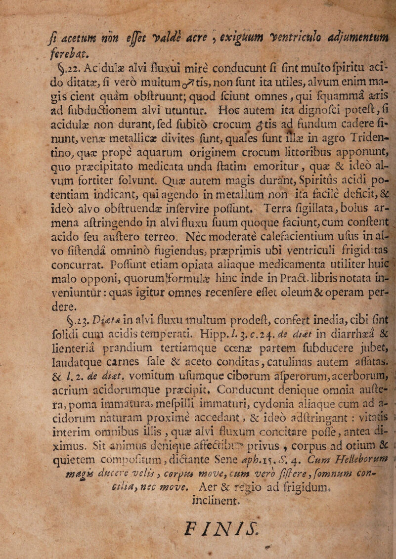 fi acetum nm effit yalde acre \ exiguum Jentricuh adjumentum fer e i at. \i2. Acdulse alvi fluxui mire conducunt fi fint multofpiritu aci¬ do ditata?, (i vero multum ^ tis, non funt ita utiles, alvum enim ma¬ gis cient quam obftruunt;quod fciunt omnes,qui fquamma arris ad fub ductionem alvi utuntur. Hoc autem ita dignofci poteft,fi acidula? non durant, fed fubito crocum #tis ad fundum cadere li¬ nunt, vena? metallica? divites funt, quales funt rtlre in agro Triden- tlno, qua? prope aquarum originem crocum littoribus apponunt, quo praecipitato medicata unda ftatim emoritur, quse & ideo al¬ vum fortiter folvunt. Qua? autem magis durant, Spiritus acidi po¬ tentiam indicant, qui agendo in metallum non ita facile defiat, & ideo alvo obftruenda? infervire poliunt. Terra figillata, bolus ar- mena aftringendo in alvi fluxu fuum quoque faciunt, cum conflent acido feu auftero terreo. Nec moderate calefacientium ufus in al¬ vo fiftenda omnino fugiendus, pfcaeprimis ubi ventriculi frigiditas concurrat. Poliunt etiam opiata aliaque medicamenta utiliter huic malo opponi, quorumjformtila? hinc inde in Prad. libris notata in¬ veniuntur: quas igitur omnes recenfere eflet oleum&■ operam per¬ dere. ^ fe §,23. Di*t* in alvi fluxu multum prodeft, confert inedia, cibi fint folicil cum acidis temperati. Hipp./. 3. c.24. de dt<et in diarrhsea & lienteria prandium tertiamque ccsna? partem fubducere jubet, laudatque carnes fale & aceto conditas, catulinas autem allatas. & /.2. de vomitum ufumque ciborum aiperorum, acerborum, acrium acidorumque pnecipiu Conducunt denique omnia aufte- ra, poma immatura, mefpilli immaturi, cydonia allaque cum ad a - eidorum naturam proxime accedant, & ideo adftringant : vitatis interim omnibus illis , qua? alvi fluxum concitare pofie, antea di¬ ximus. Sit animus denique affecfibr;? privus ? corpus ad otium 3e quietem compotitum, dictante Sene aph. 15, S. 4. Cum Heikborum magis ducere velis , ceratu move, cum vero fiflere, fomnum con- cilia, nec move. Aer & regio ad frigidum® inclinent. finis.: