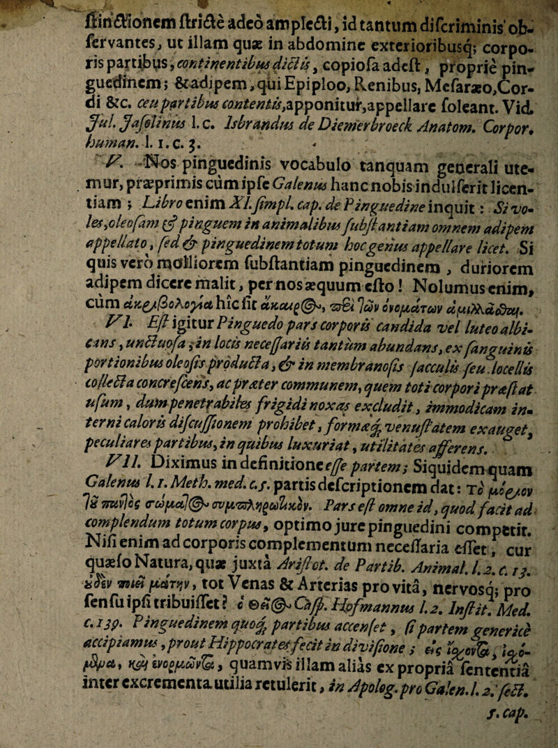 fiinflSonem fta&e adeo amplexi, id tantum diferiminis' ob- fervantes, uc illam quae in abdomine exterioribusq; corpo¬ ris partibus, continentibus dictis, copiofa adeft, proprie pin¬ guedinem; &4dipem,qiiiEpiploo, Renibus, Mefarseo,Cor- di &c. ceu partibus contentis, apponitur.appellare foleant. Vid. 3ul- Jo felinus 1. c. Isbrandm de Diemerbroeck Anatoni. Corpor» human.X. i.c. J. < P. -Nos pinguedinis vocabulo tanquam generali ute- . mur, prsprimis cum ipfe Galenus hanc nobis induiferit licen¬ tiam ; Libro enim Xl.Jimpl.cap.de Pinguedine inquit: Sivo- les,oleo[am £5? pinguem in animalibus fubjiantiam omnem adipem appellato^, fed & pinguedinem totum hoc genus appellare licet. Si quis vero molliorem fubftantiam pinguedinem , duriorem adipem dicere malit, pernos aequum efto! Nolumus enim» cum hic fit dncug©-, 70& 1av otopuTuv duiikcctdzq. FI E(l igitur Pinguedo pars corporis candida vel luteo albi¬ cans , unttmfain locis neceffariis tantum abundans, ex [anguinis portionibus oleojisprodu&a, & in membrano fis faeculis feu.,locellis colle51,a concrefcens, acprxter communem, quem toti corporiprafiat ufum, dum penetrabiles frigidi nox as excludit, immodicam in. terni caloris dijcufftonem prohibet,formafpvenuftatem exauget, peculiares partibus, in quibus luxuriat, utilitates afferens. Fll, Diximus in definitione*^ partem; Siquidem quam Galenus l. r. Meth. med. c./. partis deferiptionem dat: t« pbytm lS rnvlcs <ro>pd!(&> ovy.-zd^uloch. Pars efl omne id, quod facit ad complendum totum corpus, optimo jure pinguedini competit. Nifi enim ad corporis complementum neceilaria cflet, cur quaefo Natura, quas juxta Arifiot. de Partib. Animali.2.c. rj. P*rn*. tot Venas & Arterias pro vita, nervosq; pro fenfuipfitribuifiet? b ®Z&Cafp.Hofmannus 1.2. Inftit.Med. c. 13p. Pinguedinem quc% partibus accenfet, (i partem gener ice accipiamus, prout Hippocrates fecit in divifone , Uo- quamvis illam alias ex propria lententia inter excrementa utilia retulerit, in Apoleg.pro Ga!en.l.2.fdl. f.cap.