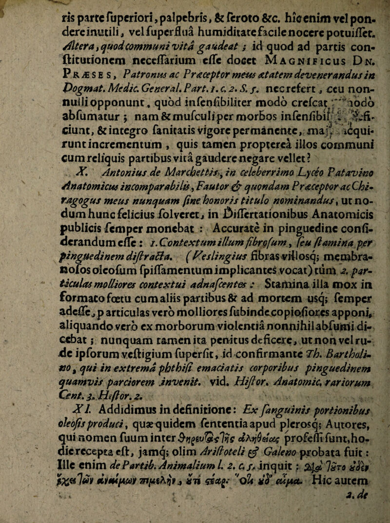 ris parte fuperiori, palpebris, & ftroto &c. hic enim vel pon- dereintitili, velfupcrfhia humiditatefacilenocerepotuiflec. diter a, quod communi vita gaudeat ■$ id quod ad partis con- ftitutionem ncccflarium effe docet Magnificus Dn. Pr m s E s > Patronus ac Praceptor meus atatem devenerandus in Dogmat. Medie. Generat. Part. i. c, 2. S/, nec refert, ccu non¬ nulli opponunt, quod infenfibiliter modo crcfeat ' 'iodo abfumatur 5 nam &mufculiper morbos infenflbit ciunt, & integro fanitatis vigore permanente, ma ,jt icqui- runt incrementum , quis tamen propterca illos communi cum reliquis partibus vita gaudere negare vellet? X, Antonius de Marchetthcy in celeberrimo Lyceo Patavino Anatomicus incomparabilis, Fautor & quondam Pr^ceptor ac Chi* ragogus meus nunquam fine honoris titulo nominandus»ut no¬ dum hunc felicius folvcret, in jSiflcrtationibus Anatomicis publicis femper monebat : Accurate in pinguedine conii- derand u m cfle: /. Contextum illum fibrofum, feu flamina per pinguedinem dijlraBa. (Feslingius fibras viilosqj membra¬ no fos olcofum fpiffamemumiinplicantes vocat) tum par- ticulas molliores contextui adnafeentes : Stamina ilia mox in formatofoetu cumaiiis partibus fc ad mortem usq; femper adeflejp articulas vero molliores fubindecopiQfiorcs apponi, aliquando vero ex morborum vioiemia nonnihil abfumi di¬ cebat i nunquam tamen ita penitus deficere, ut non vel ru¬ de ipforum veftigium fuperfit, id confirmante Th. Bartholi¬ no , qui in extrema phthift emaciatis corporibus pinguedinem quamvis parciorem invenit, vid, Hiftor. Anatomic. rariorum Cent. 3, H*flor, 2. XI Addidimus in definitione: Ex/anguinis portionibus oleofisproduci, quae quidem fententiaapud plerosq; Autores, qui nomen fuum inter dhijQetcec profefflfunt,ho- dicrecepta cft, jamq; olim Arifloteli Galeno probata fuit: Ille enim dePartib. AnimaliumL 2. c./* inquit; 24^ Jxtq iSi»' ilmpwt Tflpthri*.* xii ssafr vo& cupa. Hic autem 2 de