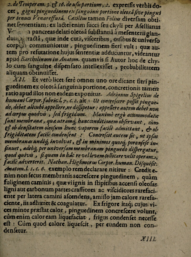 2. de Temperem. d* 16.de ufupartium, 2. expresfis verbis do¬ cet , gigni pinguedinem ex (anguinis portione oleosa five pingui per tenues Venas effusa, Cacilim tamen Folius diverfam obti- net frmentiam: ex la&cicnim fucci fcu chyli per Afeliianas V' 1 pancreasdclati oleosa fubftanna amcfenteriiglan* duii^ tada, quae inde cuti , vifccribus, psfibus&univerfo corpori communicetur, pinguedinem fieri vult; quaeaui tem pro refutatione hujus fententiae adducuntur, videantur apud Bartholinum in Anatom. quamvis fi Autor hoc de chy¬ lo cum fanguine difpcnfato intcllexiflct , probabilitatem aliquam obtimiiffcr. / XIL Et vera licet fere omnes uno ore dicant fieri pin¬ guedinem cx oleOsafanguinisportionerconcretionis tamen . ratio apud illos non eadem exponitur. Adrianm Spigelim de humani Corpor.fabric.L 7. c. 2. ait : Ut conereftere poffit pingue- do, debet alicubi appellere,ne di(fipetur : appellere autem debet non . ad corpus quodvis , Jed frigidum. Maxime ergo accommodata funt membrana > quautram % h anc condit ionemobfervant, cum, obdenfitatem oleofum hunc vaporem facile admittant, & oh frigiditatem facili condenfent :■ Concrefcit autem fic, ut ipfas membranas undify involvat % £$ in minimos quos% povosfefe in- finuet, adeo<% per univerfam membranam pinguedo differgatur\ quod quivis > fi quam in hac re vel levem Collocare velit operarru.,, facile adverterit. Nathan.Highmorus Corpor. human. Di [quifit Anatom.l. /. c. 6. exemplo rem declarare nititur sX Credite- nim non fecus membranisaccrefcere pinguedinem , quam, fuliginem caminis$ quae vi ignis in ftipitibus accenfi oleofas ligni aut carbonum partescrafliorcs ac vifeidioresrarefaci¬ ente per latera camini afccndcn^amifio jam calore rarefa¬ ciente , iis adhaeret & coagulatur. Ex frigore iraq; cujus vi¬ ces minor praeftat calor, pinguedinem concrcfccrc volunt, cum enim calor eam liquefaciat , frigus condenfet ncceffe cft : Ciim quod calore liquefeit, per eundem non con- denfetur. JF1U