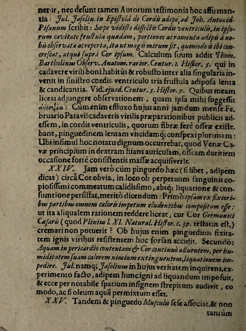netur, nec defunt tamen Autorum teftimonia hoc affirman¬ tia : Jul. Jafolin. in Epijlold de Cordis adipe, ad Joh. Antonid- Pifanum fcribit: bcvpe vidifli dijjechs Cordis 'ventriculis, in ipjo- rum cavitate frufi ula quadam, portione* aeramenta adipis ane¬ bis sbfer vata ac reperta, ita ut magis mirum fit, quomodo is ibi con- ere fiat, atqui fupra Cor ipfum. Calculum firum addit ‘Ihem. Bartholinus Obferv. Anatom. rarior. Centur.i. Hiflor. f. qui in cadivcre virili boni habitus & robufto inter alia lingularia in¬ venit in finiftro cDrdis ventriculo tria fruftula adipofa lenta & candicantia. Vidlejusd.Centur.f.Hiftor. 7. Quibusmeam liceat adjungere obfervationem , quam ipfa mihi fuggeflit dvicfam; Cum enim effluxo hujusanni jamdum menfeFe. bruario Patavii cadaveris virilis pneparationibus publicis ad- tffem, in cordis ventriculis, quorum fibrsefcre oflrx exifte. bant,,pinguedinem lentam viscidatnq;confpexi plurimam: UEiinfimul hoc notatu dignum occurrebac, quod Venae Ca¬ va: prihripiumin dextram hiansaariculam,ofikamduritiem occafione forte confidentis maflieacquifiverlr. XXIF^ Jam vero cum pinguedo h*c( fi libet, adipem dicas) circa Corob via., in locoob perpetuum fanguinisco- pioliflimi commeaturo calidisfimo, absq; liquatione & con- fumtioneperfiffat>meritb dicendum r Primo ipfam ex fixiori¬ bus partibus omnem caloris impetum eludentibus compofitam effe : ut itaaliqualem rationem reddere liceat, cur Cor Germanici Cafari ( quod P Unius l. XI. Natural. Hiffor. c. 3?. teflatus eft,) cremari non potuerit ? Ob hujus enim pinguedinis fixita- tem ignis viribus refiftemcm hoc forfan accidit. Secundo: Aquam in pericardio contentam & Cor continuo alluentem, perhu- miditatem fuam calerem nimium extinguentemjiquatienem im¬ pedire. JuL namq; Jafolinus in hujus veritatem ihquirens.ex- perimento fadto, adipem huncigni ad liquandum impofutc, &ecce per notabile fpatiumin/Tgnem flrepitum audivit, eo modo,ac fi oleum aqua permixtum eflet. XXF. Tandem & pinguedo Mufcults fefc afFociat,& non tantum