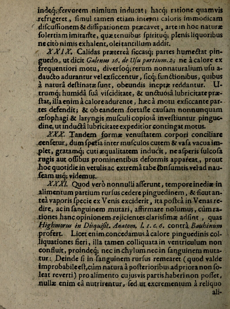 r indeq;^ervor<m nimium inducat; hacq; ratione quamvis ^frigeret, fimul tamen etiam intetni caloris immodicam ' fdifcurtionem & didtpationem praecavet, arte in hoc natur* foimiarnimitarfte, quae tenuibus fpirituq; plenis liquoribus nccito nimis exhalent, olei tantillum addit. XXIX, Calidas praeterea ficcasq; partes humeftat pin- ) guedo , ut dicit Galenus i6. de Ufu partium, 2 j ne a calore ex frequemiori motu, di ver Coq; rerum nonnaturalium ufu a- daudo adurantur vel exficccntur, ficqjfundtionibus, quibus a natura deftinat* funt, obeundis it>ept« reddantur. U- trumq;humida fua vifeiditate, & un&uosalubricitatepr*- ftat, illa enim a calore adurente, haeca motu cxficcantc par¬ tes defendit; & ob eandem fortafle caufam nonnunquam cefophagi & laryngis mafculi copiosa inveftiuntur pingue¬ dine, ut indu&a lubricitate expeditior contingat motus. XXX- Tandem formae venuftatem corpori conciliare ^cnfesurdum fpetla inter rnufculos cutem & vafa vacua im¬ plet, grata mq; cuti «qualitatem indudit, neafpcris fulcofa rugis aut ofEbus prominentibus deformis appareat , prouc iioc quotidie in vetulis ac extrema tabe Kmfumtisvcl ad nau- fcam usq; videmus. XXXI, Quod vero nonnulli allerunt, tempore inedi* in alimentum partium rur fus cedere pinguedinem, & ficut an¬ tea vaporis fpecie cx Venis exciderit , ita poftea in Venas re¬ dire, ac in fengui nero mutari, affirmare noIumu$,cumra- vtiones hanc opinionem rejicientes clarisfim* adfint , quas Highmorus in Dis qui jit. Anatem. /. /. c, 6, contra Bauhinum profert. Licet enim conccdamus.a calore pinguedinis coi- liquationes fieri , illa tamen colliquata in ventriculum non confluit, proindeq; necinchylumnecm fanguinemmuta¬ turi, Deinde fi in fanguinem rurfus remearet (quod valde improbabileeft,cum natura a pofterioribus ad priora non fo- Jcat reverti) pro alimento cujus vis partis haberi non pofTcr, null* enim ea nutrirentur, fcd ut excrementum a reliquo ali-