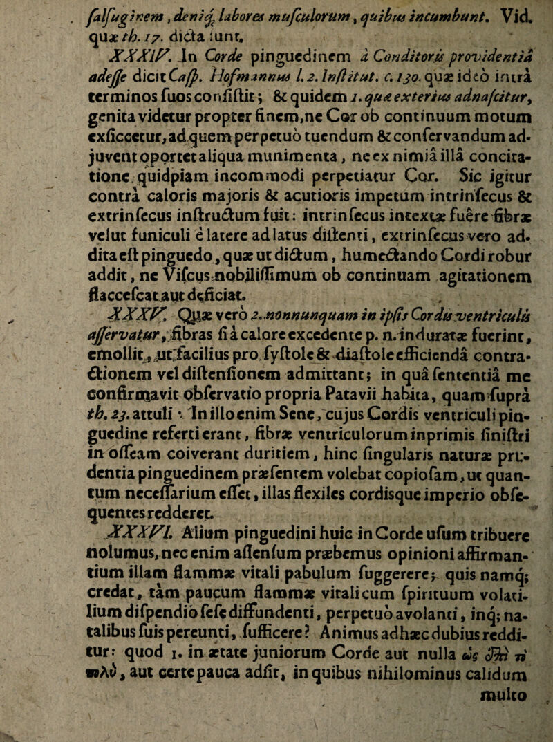 • ftlfuginem ,deni%Lbores mufculorum, quibus incumbunt. Vid* quae th. 17• di<tta iunr, XXXIF. Ja Corde pinguedinem a Conditoris providentia adejje dicit Ca[p. Hofmznmis 1.2. Inftitut. c. 130. quae ideo intra terminos fuos confiftit \ & quidem 1. qu& exterius adnafatur> genita videtur propter finem,ne Cor ofa continuum motum cxficcctur,adquemperpetuo tuendum &confervandum ad¬ juvent oportet aliqua munimenta, neex nimia illa concita¬ tione quidpiam incommodi perpetiatur Cor. Sic igitur contra caloris majoris & acutioris impetum intrinfecus & extrinfecus inftru&um fuk: intrinfecus intextae fuere fibrae vclut funiculi e latere ad latus diftenti, extrinfecus vero ad¬ dita efl: pinguedo, quae ut di&um, humcftando Cordi robur addit, nc VifcMsmobiliflimum ob continuam agitationem flacccfcat aut deficiat. . . XXXff. Qpae vero z.mnnunquam in ipfis Cor dts ventriculi afjervatur ^fibras fi a calore excedente p. n.ind aratae fuerint, emollit ;,m facilius pro.fyftolc& diaftoleefficienda contra- Bionem vcldiftcnfioncm admittant; in quafententia me confirmavit Qbfcrvatio propria Patavii habita, quam fupra th. 23. attuli v 'Initioenim Sene, cujus Cordis ventriculi pin¬ guedine referti erant, fibrae ventriculorum inprimis finiftri in oticam coiverant duritiem, hinc fingularis naturae pru¬ dentia pinguedinem praefenrcm volebat copiofam,ut quan¬ tum ncccflarium cfifet, illas flexiles cordisque imperio obfc- quentes redderet. , - /} * XXXf^L Alium pinguedini huic in Corde ufum tribuere nolumus, nec enim aflenfum praebemus opinioni affirman¬ tium illam flammae vitali pabulum fuggercrc* quis namq; credat, tam paucum flammae vitali cum fpirituum volati¬ lium difpcndiofefc diffundenti, perpetuo avolanti, inq; na¬ talibus fuispereunti, fufficere? Animus adhaec dubius reddi¬ tur? quod 1. in aetate juniorum Corde aut nulla cis 3Jn ii w At), aut certe pauca adfit, in quibus nihilominus calidum multo