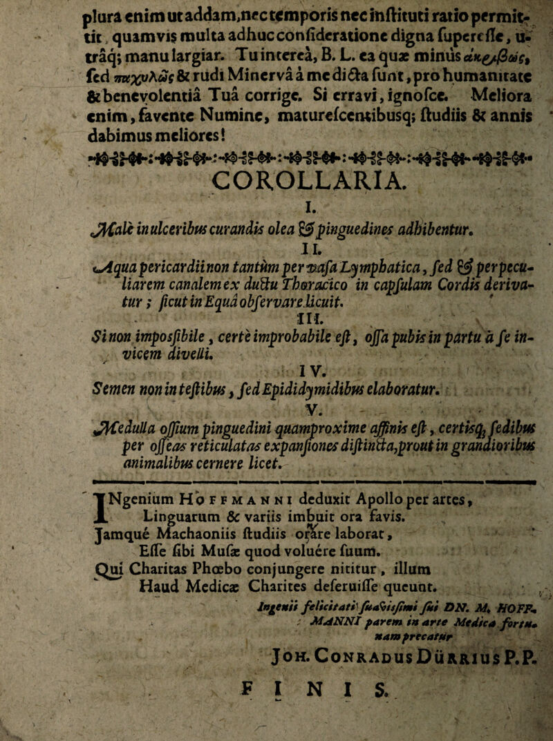 plura enim ut addam,nec temporis nec inftituti ratio permit¬ tit quamvis multa adhucconfideratione digna fupercile, u- traq; manu largiar. Tu interca, B. L. ea quae minus atte/fiae, fed wtxt/A«r & rudi Minerva a me di&a funt, pro humanitate ^benevolentia Tua corrige. Si erravi,ignofcc. Meliora enim,favente Numine, maturefcemibusq; ftudiis & annis dabimus meliores! COROLLARIA. i. JtCale in ulceribus curandis olea & pinguedines adbibentur. II- V-:/. - 4,' uAquapericardiinon tantum permfaLymphatica, fed & perpecu- liarem canalem ex duftu Thoracico in capfulam Cordis deriva¬ tur ; jicut in Equa obfervare licuit' m. Sinon imposfibile, certe improbabile eft, ojfa pubis in partu afe in¬ vicem divelli. IV. Semen noninteftibus,fedEpididymidibuselaboratur. V. pedulia ojjium pinguedini quamproxime affinis efi, certisq^ fedibus per ojf ia6 reticulatas expanfiones diftintta,prout in grandioribus animalibus cernere licet. INgenium Hoffmanni deduxit Apollo per artes, Linguarum & variis imbuit ora favis. Jamque Machaoniis ftudiis o$re laborat, Efte fibi Mu fas quod voluere fuum. Qui Charitas Phoebo conjungere nititur , illum Haud Medicae Charites deferuifle queunt. Ingenii felicitati fuaSisfimi fui DN. M. NQFFm t\ MANNI parem in arte Medica for tu» , nam precatur JOH. CoNRADUsDuRRIUSP.P. F INIS.