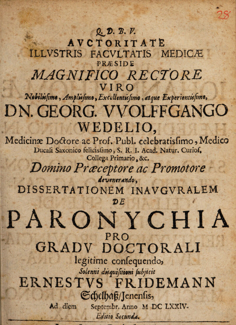 g^z>.». v. , AVCTORITATE ILLVSTRIS FACVLTATIS MEDICAS FRJESID£ MAGNIFICO RECTORE VIRO NeHlis/im*, jttnflUfm*, Excdlmisjima, rf Bxjimtnttifimo* D N. GEORG. VVOLFFGANGO WEDELIO, Medicinx Do&ore ac Prof. Pubi, celebratisfimo ? Medico Dueaii Saxonico felkisfimo, S. R. I. Acad. Natur. Curiof* Collega Primario $ &c. ‘Domino Praeceptore ac Promotore devenerando , DISSERTATIONEM INAVGVRALEM T>E * PARONYCHIA PRO GRADV DOCTOKALI legitime confequendoj Solennt dwqtitjitioni fubjicit ERNESTVS FR.IDEMANN ©dxHwf/Iencnf|s’ Ad diem Septcmbr. Anno M DC LXXIV- Editio Secunda*