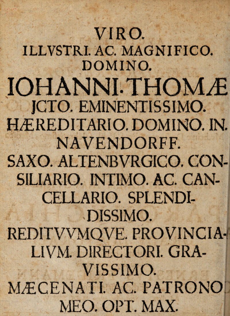 VIRO. ILLVSTRI. AC. MAGNIFICO. DOMINO. IOHANNITHOVUE JCTO. EMINENTIS SIMO. HEREDITARIO. DOMINO. IN. NAVENDORFF. SAXO. ALTENBVRGICO. CON¬ SILIARIO. INTIMO. AC. CAN¬ CELLARIO. SPLENDI¬ DISSIMO. REDITVVMQVE. PROVINCIA-! LIVM. DIRECTORI. GRA¬ VISSIMO. MECENATI. AC. PATRONO MEO. OPT. MAX.