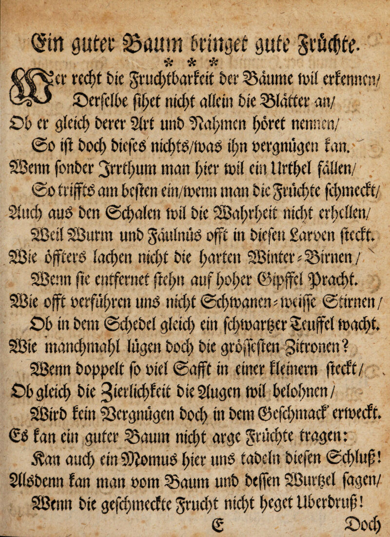 (gin gutte Suum fieiitgef gutt Stfl^tt- # & # 'er re$t Me grucifbarfett ber 35aume n>U erfmnen/ ©erfcfbe fi^et nid)t aHein Me blattei* an/ Ob er gieicfj berer 9irt unb Sftajwten f;6ret nennen/ ©o i ft £>oc|) btefe^ mc^f^/foa^ iiw berpuejen fan. £Senn fonber 3rrd;imt man l)itx mil ein tlrfbel fdHen/ ©o ttiffiti am btftm ein/menn man Me gnk^le fc^mecft/ $lud) auS ben ©cfmlen mil bte 2Ba^rl>eit ntd>t er^cHcn/ SBeit SBurm «nb gaulnu^ offc tn Mefen £an>en ftecff. 2Bie ojfferb ladjen nid)t bte f;arfen SBmter^irnen/x SBenn fte mtfamt fufyn auf (;o(;er ^>rad)t 2Bie offfc mfdfyvm unb nid)f ®cf>ftaancn ^ meiffc ©tirnen/ Oh in bem ©d>ebei $kid) ein fd)ft>arfcer £euffel ft>a# SBte mancf>maf)l (ugenboc^ Me $rc#ften ^itronen? SBenn boppelt fo Mei ©afft in einer fieinern ftecft/ £>b Qletcf) bte %mUd)M bie5(u3cn n>t( beiobnen / SBtrb fein SSergnusen bod) in bem ©efd)macf ermedt €$ fan ein gufer 2$aum nid)t ar$c grud)te traejen: $att aucb ein 9#omu$ j>ier uns tabein Mefen ©cfduf! Sfi^benn fan man bom Saum unb bcfjen SBut^el fa<$en/ SBenn bie gefc^mecfte grud)t rsicfyt (je^ef Uberbruft! <S £>od)