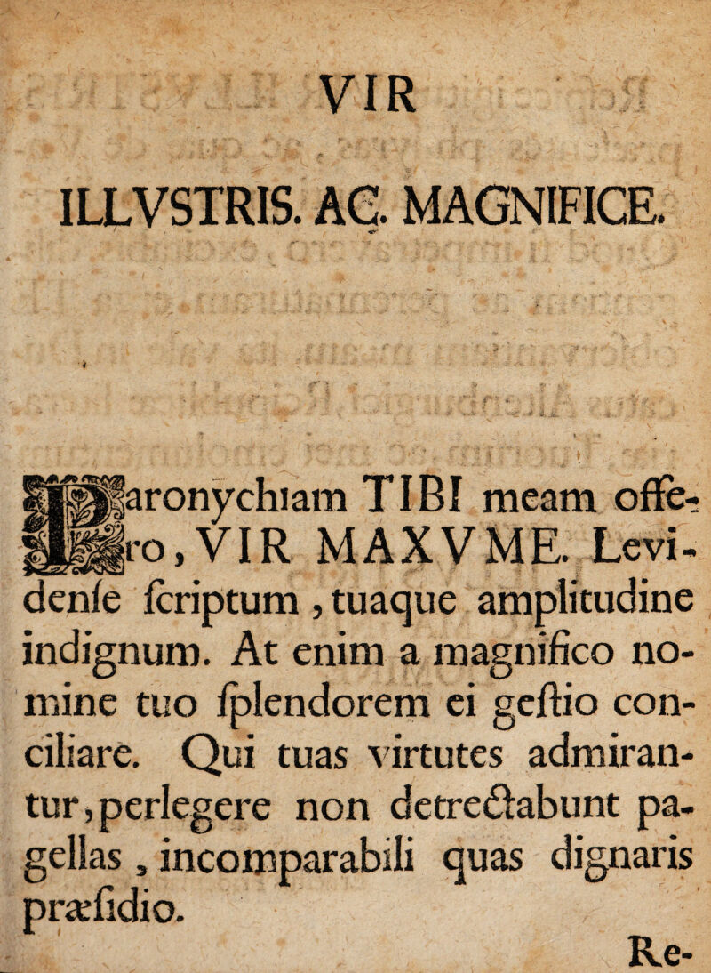 VIR ILLVSTRIS. AC. MAGNIFICE. aronychiam TIBI meam offe¬ ro,VIR MAXVME. Levi- denfe fcriptum , tuaque amplitudine indignum. At enim a magnifico no¬ mine tuo fplendorem ei geftio con- Qui tuas virtutes admiran¬ tur , perlegere non detre&abunt pa¬ gellas , incomparabili quas dignaris prafidio. Re-
