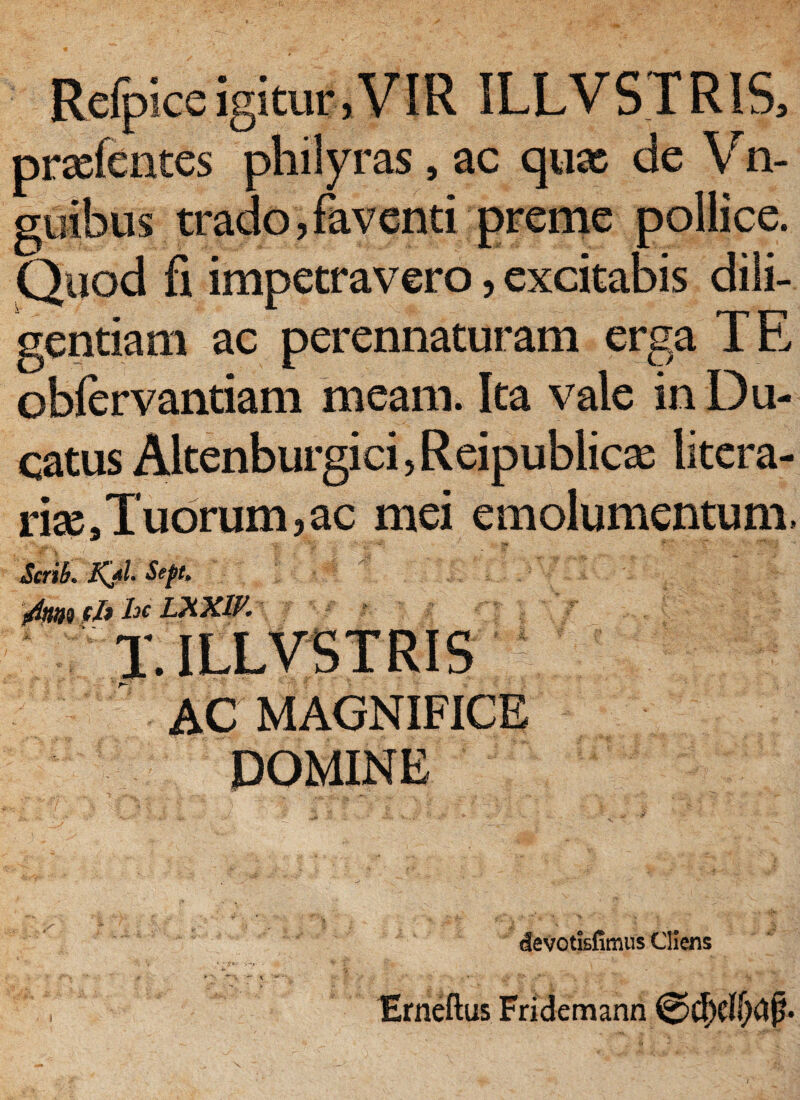 Refplce igitur,VIR ILLVS.TRIS, prxfentes philyras, ac qux de Vn- gyibus trado, faventi preme pollice. Quod fi impetravero, excitabis dili¬ gentiam ac perennaturam erga TE oblervantiam meam. Ita vale in Du¬ catus Altenburgici, Reipublicas litera- rise9 Tuorum, ac mei emolumentum. Scrih. Kjfl Sept, irfmt fjb hc LXXW. AC MAGNIFICE DOMINE devotisfimus Cliens Erneftus Fridemann