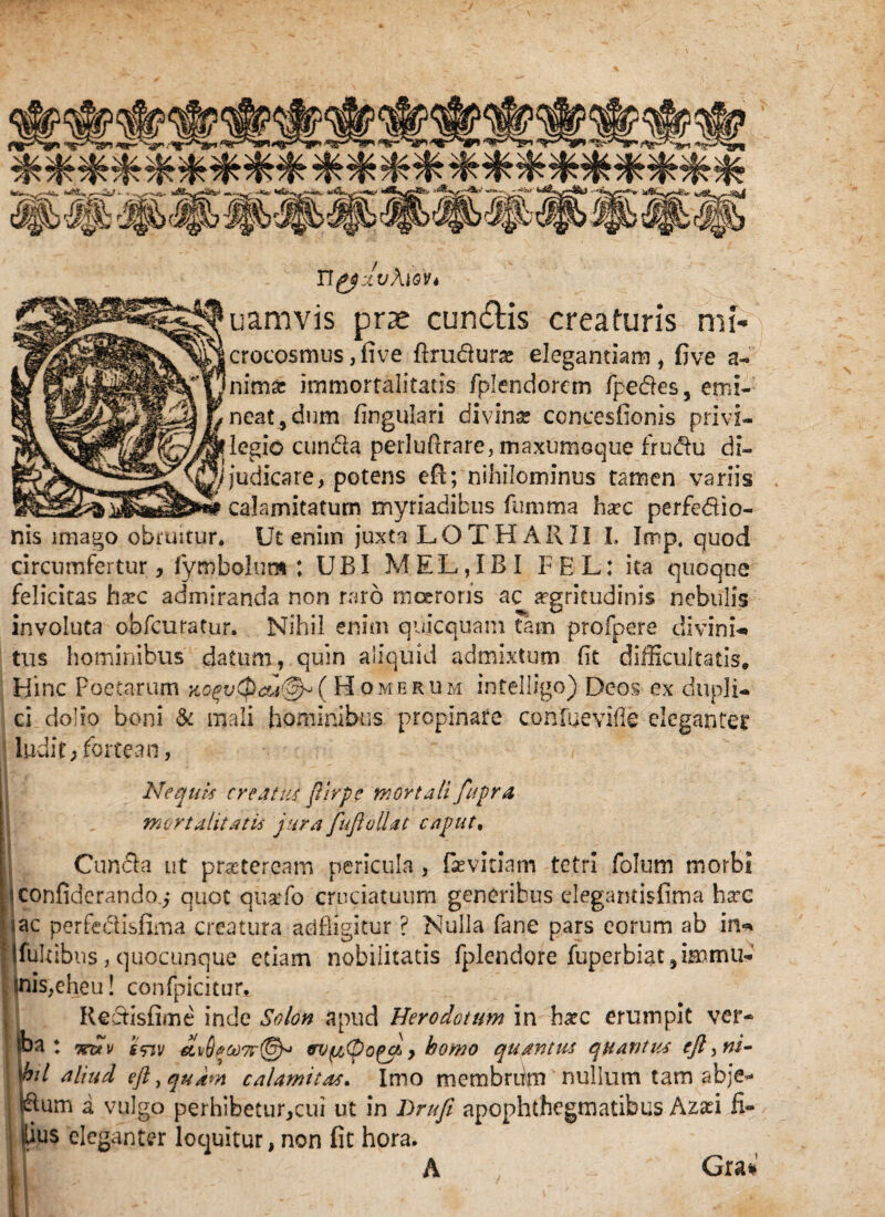 ilgfxvhiov* uamvis prae eundis creaturis mi- crocosmus ,five ftrudura; elegantiam , five a- nimre immortalitatis fplendorcm fpedes, emi¬ neat, dum lingulari divina concesfionis privi¬ legio eunda perluftrare, maxurnoque frudu di- //judicare, potens efi; nihilominus tamen variis _i calamitatum myriadibus fumma ha?c perfedio- nis imago obruitur. Ut enim juxta LOTHARII I. Imp, quod circumfertur, fymbolum ; UBI MEL,IBI FEL: ita quoque felicitas hxc admiranda non raro moeroris ac argritudinis nebulis involuta obfcuratur. Nihil enim quicquam Tam profpere divini-» tus hominibus datum, quin aliquid admixtum fit difficultatis. Hinc Poetarum KoqvQaatGh ( Homerum intelligo) Deos ex dupli¬ ci dolio boni & mali hominibus propinate coniae vide eleganter ludit; fortean, Nequis creatus jUrpe mortali fupra mortalitatis jura fufi ollae caput, Cunela ut praeteream pericula , fsevitiam tetri folum morbi Iconfiderando.^ quot qtiatfo cruciatuum generibus degantisfima ha:c lac perfe&isfima creatura adfligitur ? Nulla fane pars eorum ab in- fukibus, quocunque etiam nobilitatis fplendore fuperbiat, immu- inis,eheu! confpicitur. Redisfime inde Solon apud Herodotum in hxc erumpit ver- iba : Tra v fViv &v(ject)7r(@yt nv^Oopa, y homo quantus quantus ejl^ni- 'bil aliud eftyquam calamitas. Imo mcmbriim nullum tam abje- dum a vulgo perhibetur,cui ut in Drufe apophthegmatibus Azad fi- llius eleganter loquitur, non fit hora. A Gra*
