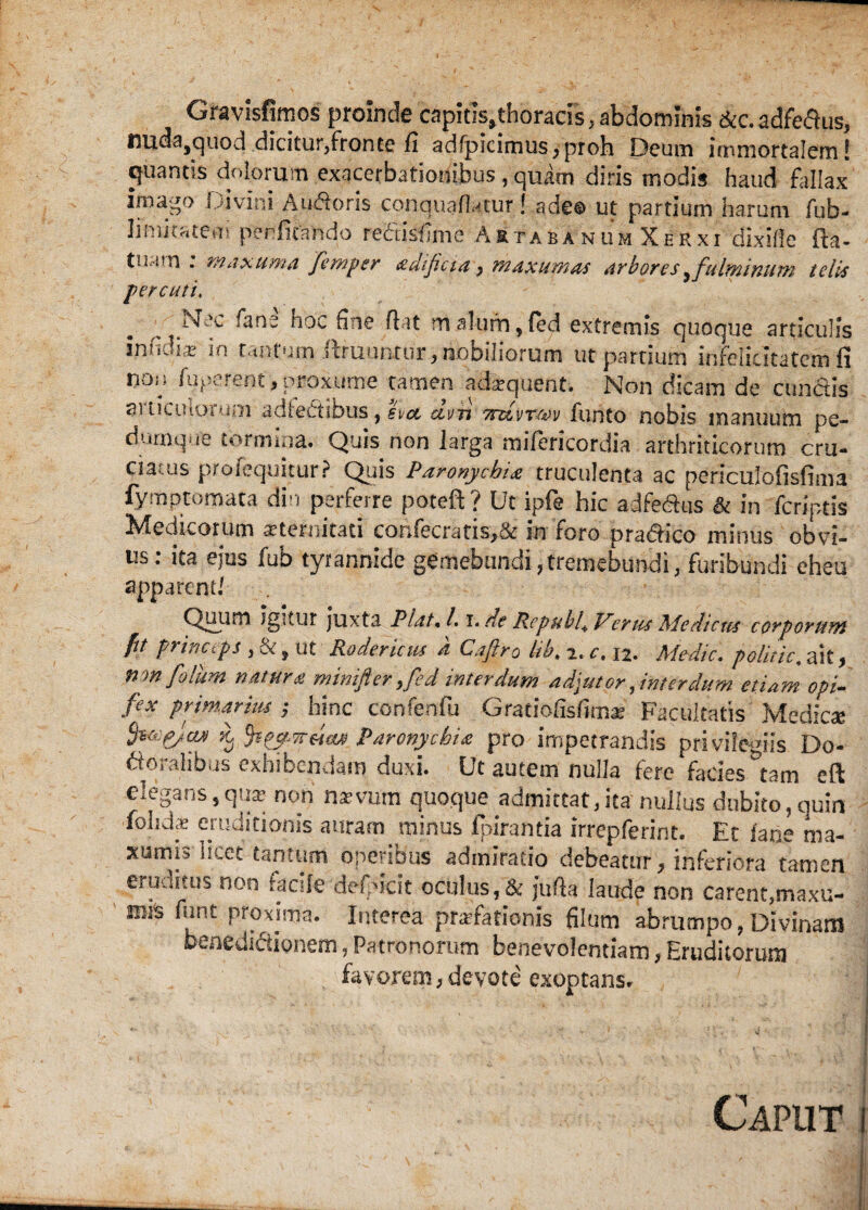 Gravisfimos proinde capitis,thoracis, abdominis &c. adfe&us, nuda,quod dicitur/ronte fi adfpicirnus,proh Deum immortalem! quantis dolorum exacerbationibus , quam diris modis haud fallax imago Divini Au&oris conquafUtur! adeo ut partium harum fub- limitatem perlitando redisfime Artabanum Xerxi dixifle fta- tiiarn . maxuma femper adificia , maxuptas arbores^ fulminum telis percuti. ^ Nec fans hoc fine flat m alurn, (ed extremis quoque articulis infidis in tantum ftruuniur, nobiliorum ut partium infelicitatem fi nou fugerent, proxume tamen adbquent. Non dicam de cunctis articulorum adfectibus, sia dvn Trdvrw funto nobis manuum pe¬ dumque tormina. Quis non larga mifericordia arthriticorum cru¬ ciatus profequitur? Quis Paronychia truculenta ac periculofisfima fymptomata din perferre potefi ? Ut ipfe hic adfedhis & in feriptis Medicorum aeternitati confecratis,& in foro pra&ico minus obvi¬ us: ita ejus fub tyrannide gemebundi, tremebundi, furibundi eheu apparent/ Quiim Jgitur juxta Piat« /. i. de Rcpubh Verus Medicus corporum fit princtps , &, ut Rodericus a Caftro lib. 2. c. 12. Medie. politic. ait, non folum natura mimficr >fed interdum adjutor, interdum etiam opi¬ fex primarius ; hinc confenfu Gratio fis funoe Facultatis Medica Szapjcw K, paronychia pro impetrandis privilegiis Do- dorahbus exhibendam duxi. Ut autem nulla fere facies ^am eft elegans5qua? non naevum quoque admsttat,ita nullus dubito, quin fohdce eruditionis auram minus fpirantia irrepferint. Et fane ma- xumisTrcet tantum operibus admiratio debeatur, inferiora tamen eruditus non facile defidcit oculus, & jufia laude non carent,maxu- miS funt proxima. Interea praefationis filum abrumpo, Divinam benedictionem, Patronorum benevolentiam, Eruditorum favorem,devote exoptans. Caput i !