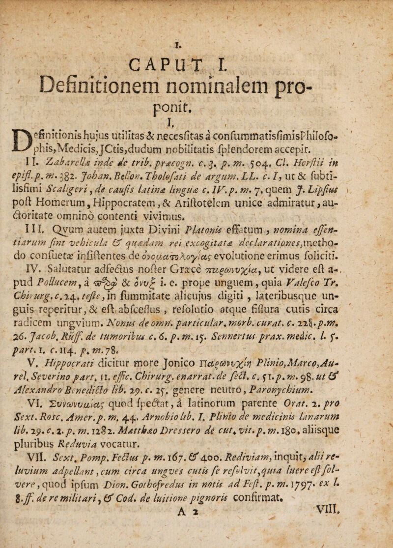 / I. C A P U T I. Definitionem nominalem pro- ponit, I. Definitionis hujus utilitas & necesfitas a confummatisfimisPhilofo- phis,MedicisJCtis,dudum nobilitatis fpl endo rem accepir. 11. ZabareUa inde de trtb. pracogn. c.p. m. 504, CL Hcrflii in eP*fl’P'm' 38^- Johan. Pelion. Iholofati de drgum. LL. c, /, uc & fubti- lisfimi Sc aliger i, de caufis latinet lingua, c, IV. p. m* 7, quem J. Ltpfrn pofi: Homerum,Hippocratem,& Arifiotelem unice admiratur, au- doritate omnino contenti vivimus. III. Qvum autem juxta Divini Platonis effatum , nomina effen- tiarum fmt vehicula & quadam rei excogitata declarationes,\\\Qtho- do confuetse infiftentes de ovopuToAcyiag evolutione erimus foliciti. IV. Salutatur adfedus nofter Grtcce orugmvxtcty ut videre efi a-, pud Pollucem, a l<sr^ & ovv£ i e. prope unguem, quia Valefco Tr. ChPurg, c. 24* tefte, in fummltate alicujus digiti 5 lateribusque un¬ guis repentur,& eff abfcefius , refolutio atque fiflura cutis circa radicem ungvium. Nonus de omrf. particular. morb. curat. c. 22I'. 26. Jacob, Ruff. de tumoribus c. 6. p, m, ip. Sen ner tus prax. medie. I. p, /w/. r. r. 114, w. 78. V. Hippocrati dicitur more Jonico Plinio,Marco,Au* rei, Severino part, n. effic. Chirurg. enarrat.de fedl. c, .p. m. 98.& Alexandro Bcncdidlo lib. 29. r. 27. genere neutro, Paronychium. VI. Hvrtomuicts quod fpedat, a latinorum parente Orat. 2. pro Sext. Rose, Amer.p. w. 44. Arnobio hb, /. Plinio de medicinis lanarum lib. 29. r. 2.7;. w. 1282. Mattiiao Dressero de cut+ vir.p. m. 180♦ aliisque pluribus Reduvia vocatur. VII. aSVx/. Pomp. Pedtas p. w. 167. 400. Rediviam, inquit, alii rc- luvium adpeUant ,cum circa ungves cutis [e refelvit^qma luere ejl foP vere, quod ipfum Dion.Gothofredus in notis ad Ftft. p. m.ijyy ^ %.j}\ de re militari, (A Cod. luitione pignoris confirmat, VIII,