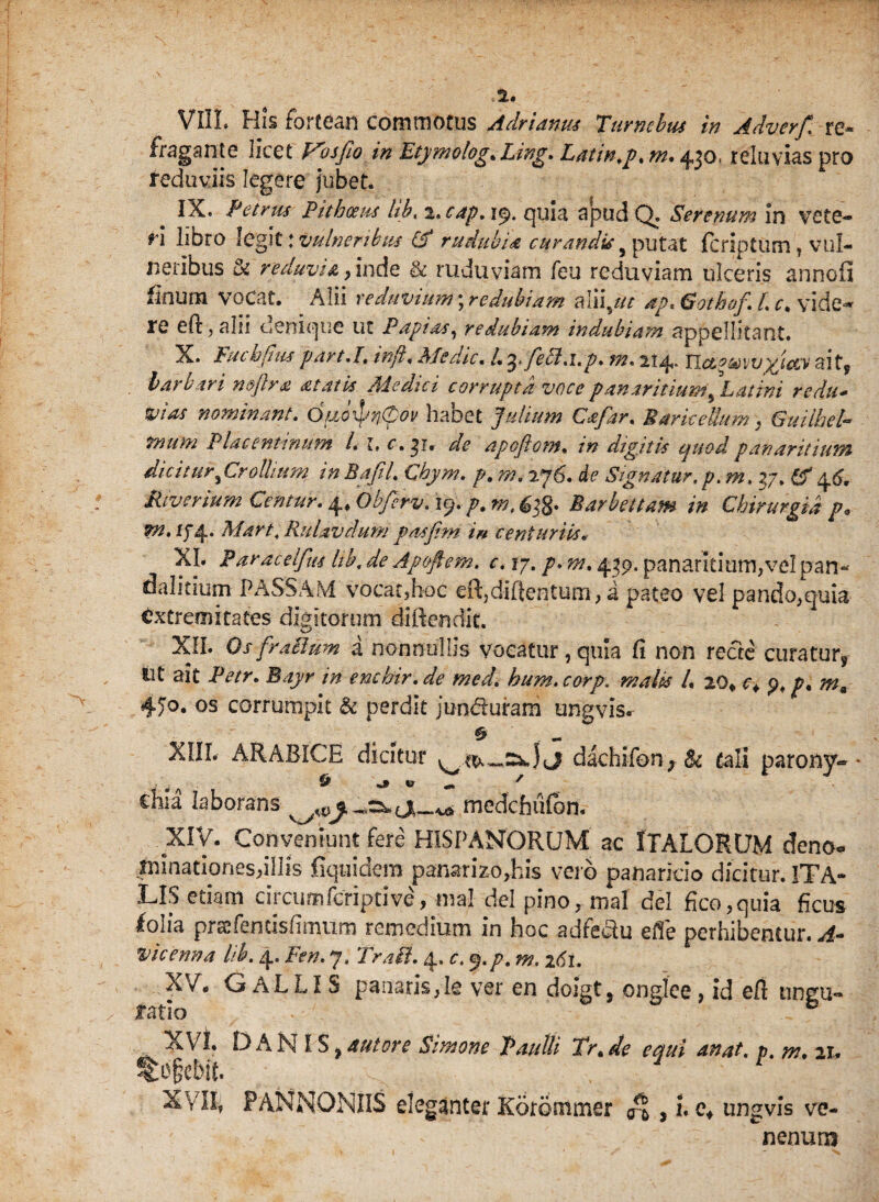 fragante licet Vos fio in Etymologe Ling. Latin.p. m. 430, relti vias pro reduviis legere jubet* IX. Petrus Pithoeus Ub, t.cap. 19. quia apud Q. Serenum in vete¬ ri libro \gg\t \ vulneribus & rudubia curandis # putat fcriptum , vul¬ neribus & reduvia, inde & ruduviam feu reduviam ulceris annoii finum vocat. Alii reduvium; re dubiam aliiptt dp. Gotkof. L c. vide-* re ed, alii oenique ut Papios^ redubiam indubiam appellitant. X. Fucbjius part.I, inji. Medie* l. febl.i.p» m. 214- yicev aits barbari n&fira at at is Adedici corrupta voce pan antium ^ Latini redu* fias nominant. OudprVov habet Julium Cafar. BariceUum , Guiihel- trium Placentinum /. I, c. ^1. de apojiom. in digitis ejuod panariiium dic i tur^Cro Ui u m in Bafil. Chym. p. m. 276. ic Signatur.p. m. ?j. & 4.6. Rivcnum Centur. ^Qbferv.iy. p.m,&i%. Barbettam in Chirurgia p* Mart, Ruiavdum pasjim in centuriis« XL Paracelfus hk. de Ap&fiem. c. 17. 439. panaritiumjvelpan* dalitium PASSAM vocat,hoc eR,diilentum, a pateo vel pando,quia extremitates digitorum diftendit. XII. OsfraSlum a nonnullis vocatur, quia Ci non recte curatur, Ut ait Petr. Bayr in enchir. de med. hum. corp. malis L 20* c* p. p, m* 450. os corrumpit & perdit junduram ungvisr 6> ~ XIII. ARABICE dicitur dachiibn, Bc tali parony» ehia laborans js_«, medebufon, XIV. Conveniunt fere HISPANORUM ac ITALORUM deno» imnatipnes,illis fiqiiidem panarizo,his vero panaricio dicitur. ITA¬ LIS etiam circiimfcriptive, ma! dei pino, mal dei fico,quia ficus lolia prafenusiimum remedium in hoc adfedu efle perhibentur. A- vicenna lib. 4. Fen. 7. Tr.iti. 4, c. y.p. m. 2C1. X/. GaLLIS panari$,Ie ver en doigt, onglce, id efl ungu- ratio ° XVI. DANIS, autore Simone Paulli Tr.de eaui anat. p.m.11. to&ebit. 1 t XVII, PANNONIIS eleganter Korommer , i. e, ungvis ve¬ nenum