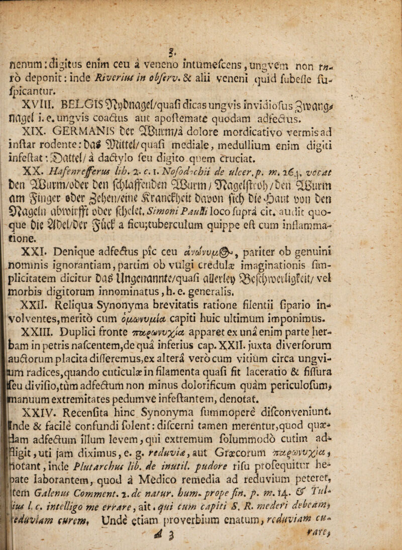 . J. fierram: digitus enim ceu i veneno inturoefcens, ungvern non tn« ro deponit: inde River itu in obfcrv. & alii veneni quid fubefle fu-- fpicantur. XVIII. BELGIS ^ftpDnCigcf/quafi dicas ung vis in vidi olus fldgel i. e* ungvis coadus aut apcflemate quodam adfedus. XIX- GERMANIS Det? XButtTMa dolore mordicativo vermis ad inftar rodente:bal SSJtittd/quafi mediale, medullium enim digiti infeftat *, S)dtfct/ a dadylo feti digito quem cruciat. XX. Hafenr efferus lib. 2* c. i. Nofodubii de ulcer.p. wu vocat t)cn XBtawobcv Den fdjlaffenben XBurm/SRageljli^ly/tieh XBucm am finget eber $e[)en/dne ^rancfbrit Dai)on fict> Die -pain m\ ben 5J?agcln obet’ fd)tlch SimoniPautU loco fupra cit* audit quo¬ que Dic 5lDcl/Dcr S’UCf a ficujtuberculum quippe eft cum inflamma¬ tione. XXL Denique adfedus pic ceu dvoivv(/,@* 9 pariter ob genuini nominis ignorantiam, partirri ob vulgi credtihe imaginationis fim- plidtatem dicitur Da£ ilngaranrtfc/quafi aDkvle# 53cfd)nocdigfdt/ vel morbis digitorum innominatus,h.e. generalis. XXII. Reliqua Synonyma brevitatis ratione fllentii fipario in«* volventes,merito cum opuM/ulct capiti huic ultimum imponimus. XXIII. Duplici fronte m^awx^ apparet ex una enim parte her¬ bam in petris nafcentem,de qua inferius cap. XXII. Juxta diverforum audorum placita differemus,ex altera vero cum vitium circa ungvi- nirn radices,quando cuticulae in filamenta quafi fit laceratio & fifliira feudivifio,tumadfedumnon minus dolorificum quam periculcfum» tnanuum extremitates pedumve infeftantem, denotat. XXIV. Recenfita hinc Synonyma funimopere difconveniunt Inde & facile confundi folent: difcerni tamen merentur,quod qua?* Idam adfeduin illum levem, qui extremum folummodo cutim ad- Inigit,uti jam diximus, e. g. reduvia, aut Graecorum m^mvxia , motant, inde Plutarchus lib. de inutil. pudore rifu ptofequitur he¬ pate laborantem, quod a Medico remedia ad reduvium pctcref, Iterii Galenus Comment.-i.de natur, hum*prope fin. p. & PuU itu i c. intclligo me errare, ait * ejui cum capiti S. R me de fi debeam» [ eduviam surem< Unde etiam proverbium enatum, reduviam cu* I $ - *****