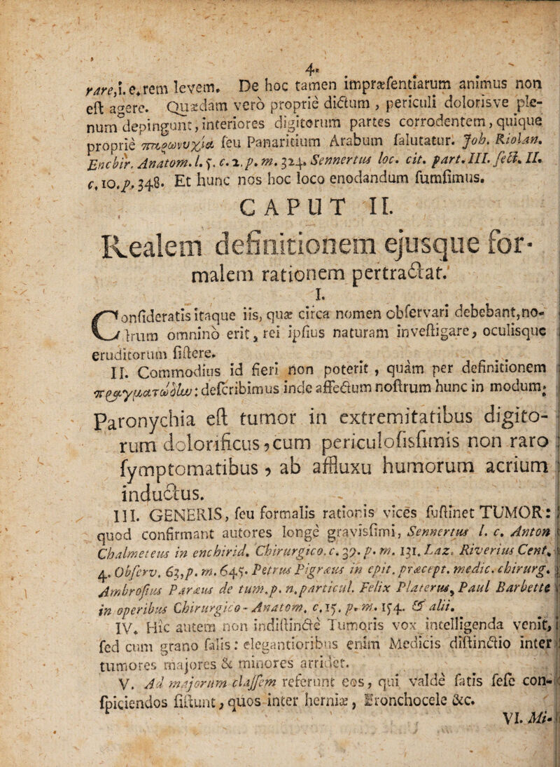 4- rare,i. e. rem levem. De hoc tamen imprafentiarum animus non eft af ere. Quadam vero proprie didlum , periculi dolorisve pte- nurndepingunt,interiores digitorum partes corrodentem, quique proprie 'm^uvvx^a. feu Panaritium Arabum falutatur. Job. Riolm. Encbir, Anatom. l.j.c.i.f.m, 524. Sennertiu loc. cit. fart. III. feft. II. c, 10./. 348. Et hunc nos hoc loco enodandum fumfimtis. CAPUT II. Kealem definitionem ejusque for¬ malem rationem pertra&ar. I. Copfideratis itaque iis, qua: circa nomen obfervari debebant,no- j Irum omnino erit, rei ipfius naturam inveftigare, oculisquc j eruditoriun fidere. r ... Ii. Commodius id fieri non poterit, quam per definitionem : ■^^.yuaTooiluu: defcribimus inde affeftusn nofirum hunc in modum; | Paronychia eft tumor in extremitatibus digito¬ rum doloriftcus? cum periculofisfitnis non raro j fymptcmatibus, ab affluxu humorum acrium : inductus. HI. GENERIS, feu formalis rationis vices fuflinet TUMOR: J quod confirmant autores longe gravisfimi, Sennejrtus L c. Anton ij Ch dimetetis in enchirid, Chirurgico, c. y). p, m. i$i.Laz* Riveruis Cent% jj ^ Obfcrv. 6z,p. rn. 644 Pmus Pigrans in egit, pracept. medie, cbirurg. | Ambrofhis Pdraus de tum.p. n.particul Felix Plarerus> Paul BarbetU | in operibus Chirurgico - Anatem, c, ly, p* rh* K4- & alii• IV* Hic autem non indiftin&e Tumoris vox intelligenda venit, j fed cum grano falis: elegantioribus enim Medicis diltindio interi tumores 'majores & minores arridet. ^ ; . V. Ad majorum chjfem referunt eos, qui valde fatis fefe con* : fpiciendos fiiiunt*quos inter hernia?, irtfnchocele &c. \i.M4