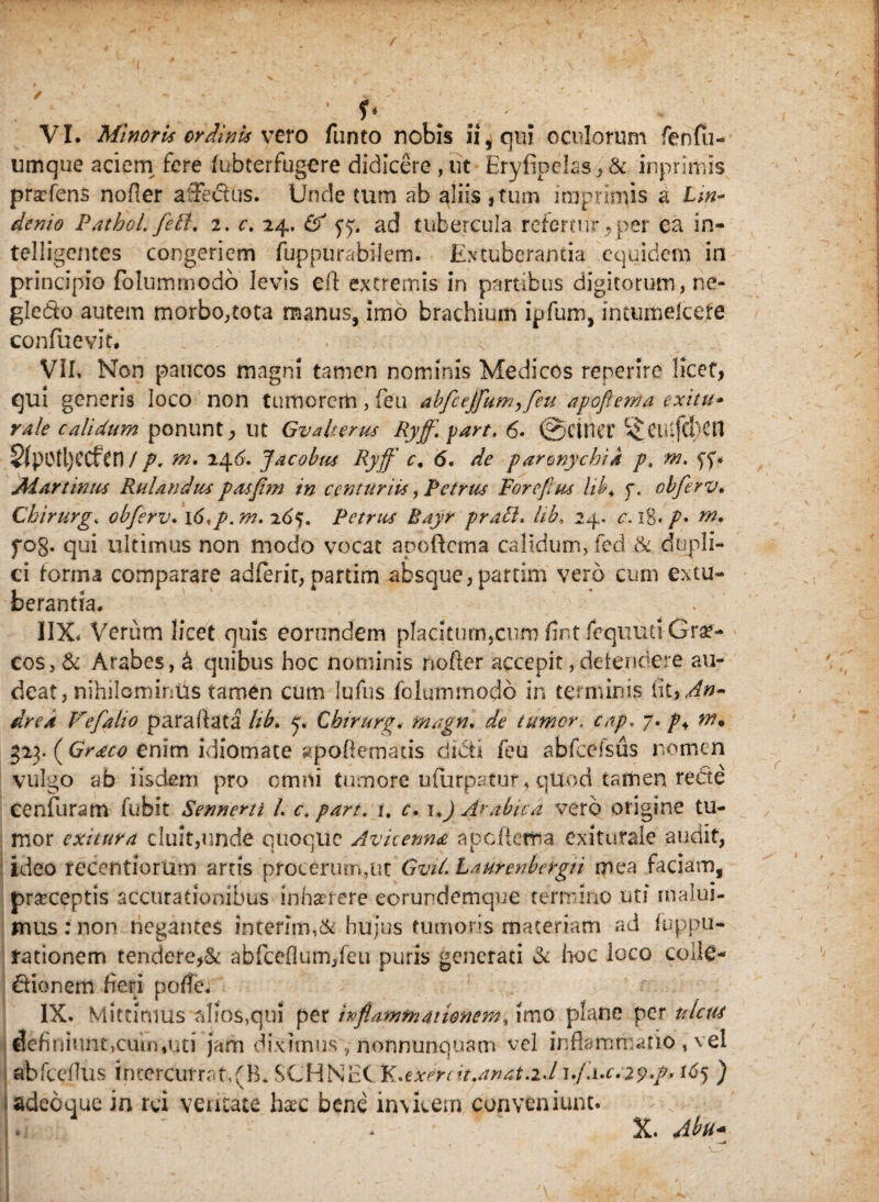 umque aciem fere (ubterfugere didicere , ut Eryfipelas,& inprimis prafens nofler affectus. Unde tum ab aliis , tum imprimis a £;»- denio Pathol. feti, 2. c. 24. 65 yy. ad tubercula refertur ,per ea in- telligentes congeriem fuppurabilem. Extuberantia equidem in principio folummodo levis eft extremis in partibus digitorum, ne- gledo autem morbo,tota manus, imo brachium ipfum, intumelcete confuevie. VII. Non paucos magni tamen nominis Medicos repente licet, qui generis loco non tumorem , feu abfcejfium^fieu apoftema exitu- rale calidum ponunt, ut Gva herus Ryff.part. 6. @ CUiet fi CU iftuCtt 8(p0ll)ecfen / p. rn. 246. Jacobus Ryff c. 6. de paronychia p, m. yy. Aiar tinus RuUndus pasfim in centuriis, Petrus Forefius hk4 f. obfierv. Chirurge obfierv* \6*p. m. 265. Petrus Rayr prati. lib, 24. c. 18* /• m* fog. qui ultimus non modo vocat apoftema calidum, fed & dupli¬ ci forma comparare adferit, partim absque,partim vero cum extu¬ berantia. IIX. Verum licet quis eorundem placitum,cum fint fcquud Grse- cos,& Arabes, & quibus hoc nominis nofler accepit,defendere au¬ deat, nihilominus tamen cum Iufus folummodo in termini? dre/t Vefialio paraflata lib» y. Cbirurg. tnagn. de tumor, cap. 7. />4 w. 323. ((7^0? enim idiomate apoflemaus didit feu abfceisus nomen vulgo ab iisdem pro omni tumore ufurpatur* qUod tamen recte Cenfuram fufeit Sennerti L c. part. i. c. i .) Arabica vero origine tu¬ mor exitura cluit,unde quoque Avhenna apefierra Cxitutale audit, ideo teCentiorum artis procerum,ut GviL Laurenbergii mea faciam, praeceptis accurationibus inhaerere eorundemque termino uti malui¬ mus: non negantes interim,& hujus tumoris materiam ad fuppu- rationem tendere,& abfceflum,feu puris generati & hoc loco coliC- dio nem heri pofle; IX. Mittimus alios,qui per inflammationem, imo plane per ulcus definiunt,cum,uti jam diximus , nonnunquam vel inflammatio , vel abfceflus intercurrat,(B. SCHNEC K.exerdt.anat.iJ 1fi.uc.29 fi* 165 ) Iadeoque in rei ventate haec bene invicem conveniunt. X. Abu*