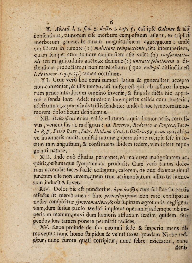 X, Abu&U L r. fen. 2, doftr. r. cap< f. cui ipfe Galenus h alis confentiunt, tumorem effe morbum compofiium aflerit, ex triplici morborum gene re, in unam magnitudinem aggregatum: unde ccnfiderat in tumore (1) malitiam complexionis ,fieu intemperiem, quam femper cum tumore conjunbtam eile vult: (2) conformatio¬ nis feu magnitudinis auda?,& denique h) unitatis folutionem a di- ilenfione produ(5him,fi non manifeffam: ( quse Fallopii diftin&io eft /. de tumor. c. 3,p. 35-.) tamen occultam. XI Utut vero hoc omni tumori latius & generaliter accepto non conveniat,& illis tamen,uti noftereft, qui ab altiuxu humo¬ rum generantur,locum omnino invenit ,& fingula difia hic appri¬ me vifenda fnnt. Adeft nimirum intemperies calida cum materia, adell tumor,& prseprimis trifiis fendatio: unde ab hoc lymptcmate tu-» inorem dolorificum definiemus. XII. Dolorifcus enim valde eO: tumor, quia humor acris, corrofi- Vlis , venenofus ac malignus: ut Riverio , Roderico a Fovfecafjaco- bo Ryff, Petro Bayr , Fahr. Hddano Cent. x. Obferv. pp./. 2po* aliis- ve innumeris audit,otnifsa naturas gubernatione recipit fefe in lo¬ cum tam anguftum P & conftkuens ibidem fedem, vim infert repu¬ gnanti naturae* XIII. Inde quo diutius permanet, eb majorem malignitatem ae¬ qui r it,pe 1 iiimaque fymptomata producit. Cum vero tantas dolo¬ rum accendat faces,facile colligitur,calorem,de quo diximus,fimtil jun&um efle non levem,quem tum acrimonia,tum affiuxus humo¬ rum inducit & fovet. XIV. Dolor hic efi pun&orius, o^oko7t@^^ cum fubftantia partis affectas fit membranea : hinc periculo fis fimis non raro confiipatus no fler confpicitur Symptomatibus ,&ob fupinam ^grotantis neglfgen- tiam,dum ferius paulo Medici implorat operam,ejusdemque ob im¬ peritam manum,pravi dum humoris affluxum fenfim quidem fer- pendo,altas tamen ponere permittit radices* XV. Saspe proinde de fua naturali fede & imperio mens di% movetur: nunc homo ftupidus & veluti faxea quasdam Niobe red- ditur>nunc furore quafi corripitur, nunc febre exiccatur, nunc deni-