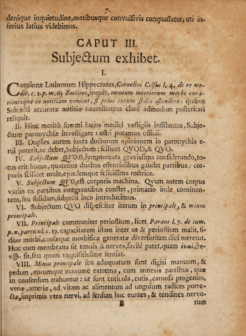 7* denique inquietudine,motibusque convulfivis conquaflatur, uti in¬ ferius latius videbimus. CAPUT nr. Subjedum exhibet i. Concinne Latinorum Hippocrates fiornelitts Cclfus 4 4. de re we* dic. c, i.p. m.6\ iv?r/7/W,inquit, omnium interiorum morbi cura¬ tiones que innotitiam venient, fi prius eorum [edes oflendero: quibus $ub;eeti accuratas notitise neces(iratem clare admodum poHericati reliquit» IU Hinc merito fummi hujus medici vefiigiis infifientes,Subje- £tum paronychia: invefiigare r.oftri putamus officii. III. Duplex autem juxfa dodorum opinionem in paronychia e- rui poterit,ac debet,Subjedum: fcilicet QVOD,& QVQ. IV. Subjc Sitim fymptomata gravis fima confiderando,to- tus erit homo,quatenus duabus etfemialibus gaudet partibus; cor¬ poris fciiicet mole,ejusdemqtie feliciffima redrice. V. Subjeftum JgVOjCft. corporis machina. Qvum autem corpus variis ex partibus integrantibus confiet,primario inde continen¬ tem, Teu folidam,fubjedi loco introducimus. VI. Subjedum QVO difpefcitur iterum in principale, & minm principale. VII. 'Principale communiter periofiium, licet Paraus l.y. de tum. p. n.particuL c. 19. capacitatem ifiarn inter os & periofiium malit, fi- du»z morbficaufeque rnorbifica: generata: diverforium dici meretur* Hoc cum membrana fit tenuis &nervea,facile patet,quam kveM&n- fit,feu quam exquifitisfime fentiat. VIII. Minus principale feu adrequatum funt digiti manuum >& pedum , eorumque maxume extrema , cum annexis partibus , quas in confer.fum trahuntur: ut funt cuticula,cutis,carnofa progenies, vense ,arterhe, ad vitam ac alimentum ad unguium radices porre-* dae.itnprimis vero nervi; ad fenfum huc euntes, & tendines nervo- B r rum