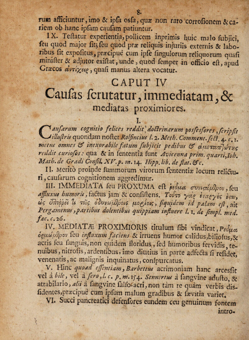 8* rum afficiuntur., imo & ipfa osfa,qu£ non raro corrofionem & ca¬ riem ob hanc ipfam caufam patiuntur. IX. Tefta.tur experientia, pollicem inprimis huic tnalo fubjici? feu quod major fit^feu quod prae reliquis injuriis externis & labo¬ ribus fit expofitus, praiipue cum ipfe Angulorum reliquorum quafi minifter & adjutor exiftat, unde, quod femper -in officio eft, apud Crocos dvrix&f, quafi manus altera vocatur. CAPUT IV Caufas fcrutatur, immediatam , Sc imediatas proximiores. i. Caufarum cognitio felices rediit \ do tinarum posfesfores ,fcripft Hhi(iris quondam nofter Rolfincius l. 2. Meth. Commem. feEi% 4. c\ u metus omnes & inexorabile fatum fubjicit pedibus & a$S7X7f]c$nis reddit curiofis: qua & in fententia funt Avicenna prim, quartiflob. Matb. de Gradi Confli L XV.p. m. 14. Hippt lib. de flat. &c. m II. Merito proinde fummorum virorum fentcntbe locum relidu- ri, caufarum cognitionem aggredimur. III* IMME13IATA feu PROXUMA eft ps$[j,ct cvviqtlfj^/jov, icu ajfluxHS humoris, fa&us jam & confifiens» ToItd yda hvapykq snv, ccq cPnjpes li rulq o^uvcdpSpoi^ (JjOqjoiq, flqujdem id palam cfl, ait Pergamenus,partibus dolentibus quippiam influere 4 i, de fimpi med. fac, c. 26, t IV. MEDIATA PROXIMIORIS titulum fibi vindicat,?^ o^cJ/jS/jov feu influxum faciens Sc irruens humor calidus,biIiofus,& acris ieu fanguis,non quidem floridus, fed humoribus fervidis te¬ nuibus, nitrofis, ardentibus» imo diutius in parte adfcda fi refidet, venenatis,ac malignis inquinatus,con/purcatus. . V. Hinc quoad efflentiam, Barbettus acrimoniam hanc arcesfit vel a. bile, vel i fero,L c. p.m. 1^4. Sennertus a fangvine adufio, Sc atrabilario, alit a fangvine falfo» acri, non tam re quam verbis dis- fidentes,pra?cipue cum ipfum malum gradibus & fe vitia variet, VI. Succi pancreatici defenfores eundem ceu genuinum fontem intro-