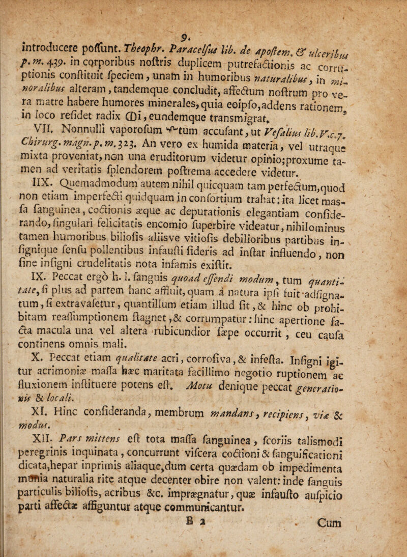 introducere poflunt. Theaphr. Paracclfus Uk de apoflem. & ulceriku p.m. 439. in corporibus noftris duplicem putrefactionis ac corru¬ ptionis conftituit fpeciem, unam in humoribus naturalibus, in mi noralibtis alteram, tandemque concludit, affectum noftrum pro ve¬ ra matre habere humores minerales, quia eoipfo,addens rationem in loco relidet radix ffli,eundemque transmigrat* ’ ’ VII. Nonnulli vaporofum ^tum accufant,ut Vefalius Ub.V.c 7 Chirurg.mkgn.p.m.iii. An vero ex humida materia, vel utraque mixta proveniat, nen una eruditorum videtur opinio;proxume ta¬ men ad veritatis fplendorem poftrema accedere videtur. 11X. Quemadmodum autem nihil quicquam tam perfedum,quod non etiam imperfeai quidquam in confortium trahat:ita licet mas- la (anguinea, coitionis atque ac depurationis elegantiam confide- rando,lingulari felicitatis encomio fuperbire videatur,nihilominus tamen humoribus biliofis aliisve vitiofis debilioribus partibus in- fignique fenfu pollentibus infaulH fideris ad inftar influendo, non fine infigni crudelitatis nota infamis exiftit. IX. Peccat ergo h. I. fanguis quoad ejjendi modum, tum quanti- tatc, (1 plus ad partem hanc affluit, quam a natura ipfi fuiradlbma- tum , fi cxtravafetur, quantillum etiam illud fit,& hinc ob prohi¬ bitam realfumptionem ftagnet,& corrumpatur:hinc apertione fa- dta macula una vel altera 'rubicundior fiepe occurrit . ceu ranfa • continens omnis mali. X. Peccat etiam qualitate acri,corrofiva,& infefla. Infigni igi¬ tur acrimonia maffa harc maritata facillimo negotio ruptionem ac fluxionem inftituere potens efl. Motu denique peccat generatio- nis di locali. XI. Hinc confideranda, membrum mandans, recipiens, via & modus, XII. Pars mittens e(l tota mafla fanguinea, fcoriis talismodi peregrinis inquinata , concurrunt vifcera codioni& fanguiScationi dicata,hepar inprirnis aliaque,dum certa quadam ob impedimenta mmia naturalia rite atque decenter obire non valent: inde fanguis particulis biliofis, acribus &c. impraegnatur, quas infauflo aufpicio parti affecte affiguntur atque communicantur. E % Cum
