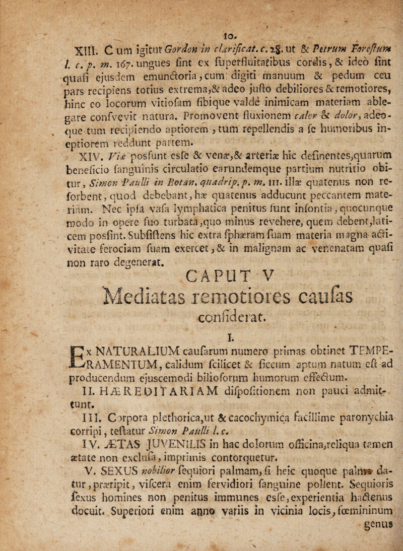 XIII, C um igitur Govdon in clarificat. c> ig. ut & Vitrum Torefium l c.p. m. 167- ungues fint ex fuperfiukaribiis cordis, & ideo fint quafi ejusdem emun&oria, cum: digiti manuum & pedum ceu pars recipiens torius extrema,& adeo jufto debiliores&remotiores, Jainc eo locorum vitiofatn fifaique valde inimicam materiam able¬ gare confvevlt natura. Promovent fluxionem calor h dvlor-, adeo- que tum recipiendo aptiorem , tum repellendis a fe humoribus in¬ eptiorem reddunt partem. XIV. Fi* 'posfunt csfe & vena?,& arterias hic definentes,quarum beneficio [anguinis circulatio earundemque partium nutritio obi- tur, Simon Paulli in Botan, quadrip.p. m, iit. illae quatenus non re- forbent,quod debebant,has quatenus adducunt peccantem mate¬ riam. Nec ipfa vafa lymphatica penitus fiinc infontia, quocunque modo in opere fuo turbata-,quo minus revehere, quem debent,lati¬ cem posfint. Subflflens hic extra fphseram fuam materia magna acti¬ vitate ferociam Tuam exercet,& in malignam ac venenatam quafi non raro degenerat. caput v Mediatas remotiores caulas conhclerat. Ex NATURALIUM caularum numero primas obtinet TEMPE¬ RAMENTUM, calidum fcilicet & ficcum aptum natum efi ad producendum ejuscemodi bilioforum humorum effedum. II. HEREDITARIAM difpoficionem non pauci admit¬ tunt. III. Corpora plethorica,ut &cacocnymica facillime paronychia corripi, teftatur Simon Paulli L c. IV. aETAS JUVENILIS in hac dolorum officina,reliqua tamen ^tate non exduia, imprimis contorquetur. V. SEXUS nobilior fequiori palmam, fi heic quoque pali» da¬ tur , proripit, vifcera enim fervidiori fanguine pollent. Sequioris fexus homines non penitus immunes esfe, experientia hadenus docuit. Superiori enim a$no variis in vicinia locis,fcemininum 1 genus