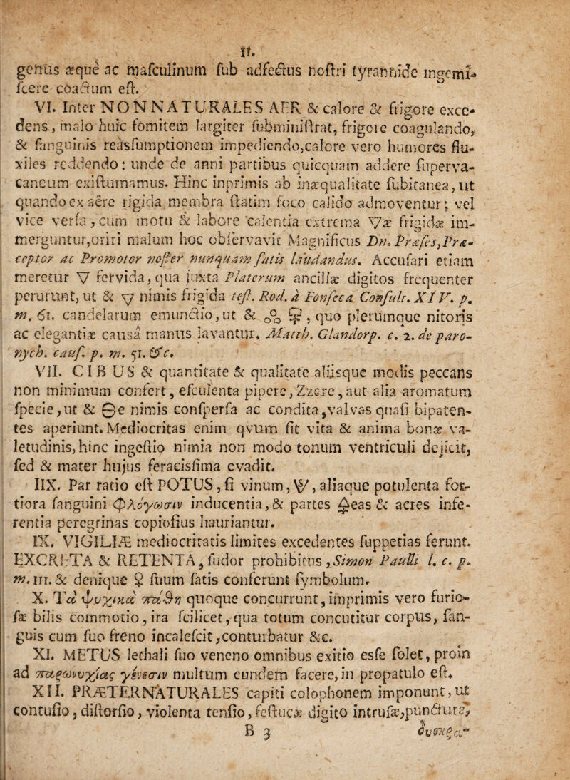 it. gentis «que ne mafculinum fub adfeilus noftri tyrannide ingemi icere c&adhun eft. VI. Inter NON NATURALES AER & calore & frigore exce¬ dens., malo huic fomitem largiter febminiftrat, frigere coagulando,. & (anguinis reasfumpdonem impediendo,calore vero humores flu¬ xiles reddendo: unde de anni partibus quicquam addere fuperva- caneum exiftumamus. Hinc inprimis ab inaequalitate fubkanea, ut quando ex aere rigida membra (fatim foco calido admoventur; vel vice vena .cum motu & labore‘calentia extrema y« frigidae im¬ merguntur,oriri malum hoc obfervavit Magnificus Dm PrafisyPra- ccptor ac Promotor nefter nunquam fatis laudandus. Accufari etiam meretur V fervida, qua juxta Platerum ancillae digitos frequenter perurunt, ut & y nimis frigida teft. Rod. a Fonfcca Confule. XIV. p. m.6i< candelarum emunctio, ut & o0o ?{?, quo plerumque nitoris ac elegantiae causa manus lavantur, Mattb. G Undorp. c. 2. de paro- nych. cauf p, nt. 51. & c. VII. CIB US & quantitate & qualitate aliisque modis peccans non minimum confert, efculenta pipere, Zzsre, aut alia aromatum fpeeie,ut & ©e nimis confperfa ac condita,valvas quali bipaten¬ tes aperiunt. Mediocritas enim qvum fit vita & anima bona? va¬ letudinis, hinc ingeftio nimia non modo tonum ventriculi deside, fed & mater hujus feracisfiina evadit. IIX. Par ratio eft POTUS,fi vinum,\§/,aliaque potulenta for¬ tiora fanguini (pAcyacriv inducentia,& partes ^eas & acres infe¬ rentia peregrinas copiofius hauriantur. IX. VIGlLI/E mediocritatis limites excedentes fuppetias ferunt EXCRETA & RETENTA, fudor prohibitus xSmon Paulli L c. p, w.iu.&c denique § fuum fatis conferunt (ymbolum. X. Td \pp%wd 7ndBn quoque concurrunt, imprimis vero furio*- bilis commotio, ira fcilicet,qua totum concutitur corpus, fan- guis cum fuo freno incalefcit,conturbatur &e. XI. METUS lethali fuo veneno omnibus exitio esfe folet, proin ad 7nx.%wv’xfa$ ysvscriv multum eundem facere, in propatulo eft* XII. PRAETERNATURALES capiti Colophonem imponunt, ut contufio, diftorfio, violenta tenfio, feftuc* digito mtruf#;pun&ura* B 3 Oumef&f