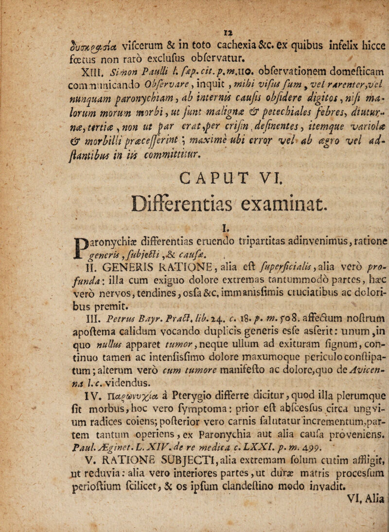 vifcerum & in toto cachexia &c. ex quibus infelix hicce foecus non raro exclufus obfervatur. XIII. Simon Paulli /. fap.cit.p.m.no. obfervationem domefticam communicando Obfervare, inquit , mihi vifus fum y vel rarenter,vel nunquam paronychiam, ab internis caufis obfidere digitos ,niji ma¬ lorum morum morbi, ut funt maligna & petecbiales febres, diutur•* me7 tertia ,non ut par er at,per crifn defnentes, itemqtte variola & morbilli pracejferint; maxime ubi error vel ab tegro vel ad- flantibus in iis committitur. CAPUT VI. Differentias' examinat. L Piafbnychias differentias eruendo tripartitas adinvenimus,ratione generis ,fubjetti caufa. ]1. GENERIS RATIONE, alia eft fup er fici alis 7alia vero pro¬ funda: illa cum exiguo dolore extremas tantummodo partes, ha5C vero nervos, tendines,osfa&c,immanisfimis cruciatibus ac dolori¬ bus premit. III. Petrus Bayr.PrattJib.r^. c. \%.p. m. fo8. affedfum noflrum apoftema calidum vocando duplicis generis esfe asferit: unum,in quo nullus apparet tumor,neque ullum ad exituram fignom, con¬ tinuo tamen ac intenfisfimo dolore maxumoque periculo conftipa- tum; alterum vero eum tumore manifefto ac dolore,quo dcAvicen- na l. e. videndus. IV. TLct^yvxict a Pterygio differre dicitur, quod illa plerumque fit morbus,hoc vero fymptoma: prior eft abfcesfus circa ungvi- urn radices coiens; poflerior vero carnis falutatur incrementum,par¬ tem tantum operiens, ex Paronychia aut alia caufa proveniens. Paul. JEginet. L. XIV. de re me die a c. LXXI. p. m. 499. V. RATIONE SUBJECTI,alia extremam folum cutim affigit, ut reduvia: alia vero interiores partes,ut durae matris procesfum perioftium fcilicet > & os ipfum clandeftino modo invadit. VI, Alia i