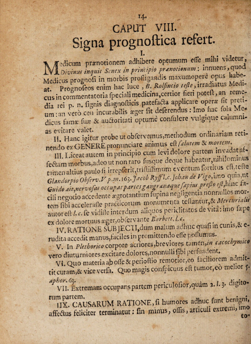x4* CAPUT VIII. Signa prognoftica refert. •■-dirum praenotionem adhibere optumum efle mihi videtur, jLvl bivinus inquit Senex in principio prtmmnum: innuens, quoa Medicus prognofi In morbis profligandis maxumopere opus habe¬ at. Prognofeos enim hac luce , B. Kolfincio tefte, irradiatus Medi¬ cus in commentatoria (pedali medici«.certior fert poteft, an » dr rei p. n. fignis diagnofticis patefada applicare opera’ ht proi- um ‘an vero ceu incurabilis ager fit deferendus : Imo hac fola Me- dicus 'fama: fu* & auSoritati optume confidere vulgique caiumni- 35 Ii'1 Hanc igitur probe ut obfervemus,methodum ordinariam reti¬ nendo es GENERE ptonunciare animus eft falutem & mortem. “ll Lta..lcm in principio a» levii.Iore p.r.e.n .nwto.f- feftam morbus,adeo ut non raro fusque deque habeatur,iiini,om.n rm-en altius paulo (i irrepferit.triffiflimum eventum fortftus cft^ue GUndorpio Obferv.V f.m. x6Vj*cob Ryffl.c.Joba» dc Guide m,nervof«s occupAt partes gMgrmaquejfpm pref.o -.A cili negotio adedente aegrotantium fupina negligentia nonnulle- moi- tem fibiaceelerafle prafticomm monumenta dftantur^d*r«r^ autoreft /• r. fe vidifle interdum aliquos periclitatos de vita, uno Ute ex dolore mortuus ager, obfervlnte Barbeu.l. i» IV RATIONE SUBJECTI,dum malum adhuc quafi m cunis,& e- rudita accedit manus,taciles in promittendo efle pollumus. V. In Pletborieo corpore acriores,breviores tamen}tn cacochymic» vero diuturniores excitare dolores,nonnulli fibi perfuat.ent. VI. Quo materia a.bofle& perioftio remotior,eo faciliorem admit¬ tit emam,& vice verfa. Quo magis confpicuus eft tumor,eo melior y ^ vii. Extremam occupans partem periculofior,quam i- (• J* ‘-‘'s't0 rUTlxrtCAUSARUM RATIONE,fi humores adhuc funt benigni, temtaur: Bn »«, «ffis.iWMi