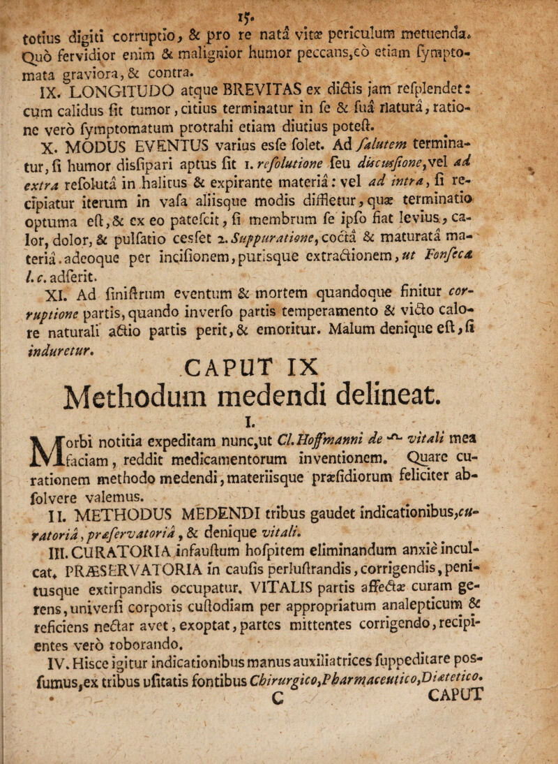 I?# totius digiti corruptio, & pro re nata vitae periculum metuenda* Quo fervidior enim & malignior humor peccans,eo etiam fyrapto- mata graviora, & contra. IX. LONGITUDO atque BREVITAS ex didis jam refplendet: cum calidus fit tumor, citius terminatur in fe & fua natura, ratio¬ ne vero fymptomatum protrahi etiam diutius poteft. X. MODUS EVENTUS varius esfe folet. Ad falutem termina¬ tur, fi humor disfipari aptus fit i.refolutione feu diacmfione^vt 1 ad extra refoluta in halitus & expirante materia: vel ad intra, fi re¬ cipiatur iterum in vafa aliisque modis diffletur, quae terminatio optuma eft,& ex eo patefcit, fi membrum fe ipfo fiat levius, ca¬ lor, dolor, & pulfatio cesfet 2. Suppuratione, cocta & maturata ma¬ teria .a deoque per incifionem, purisque extradionem, ut Fonfica L c. adferit. XI. Ad finiftrum eventum St mortem quandoque finitur cor¬ ruptione partis, quando inverfo partis temperamento & vido calo¬ re naturali adio partis perit, & emoritur. Malum denique eft,fi induretur. CAPUT IX. Methodum medendi delineat. I. Morbi notitia expeditam nunc,ut CLHofmanni de ^ vitali mea faciam, reddit medicamentorum inventionem. Quare cu¬ rationem methodo medendi, materiisque prsefidiorum feliciter ab- folvere valemus. • 1 - ^ II. METHODUS MEDENDI tribus gaudet indicationibus,r«- r at oria,prafervatorid, & denique vitali. III. CURATORIA infauftum hofpitem eliminandum anxie incul¬ cat* PRiESERVATORIA in caufis perluftrandis, corrigendis, peni- tusque extirpandis occupatur. VITALIS partis afFeda? curam ge¬ rens, univerfi corporis cuftodiam per appropriatum analepticura & reficiens nedar avet, exoptat,partes mittentes corrigendo,recipi¬ entes vero roborando. IV. Hisce igitur indicationibus manus auxiliatrices fuppeditare pos- fumus.ex tribus ufitatis fontibus Cbirurgico^harmaceuticofiiatetico* T . C CAPUT