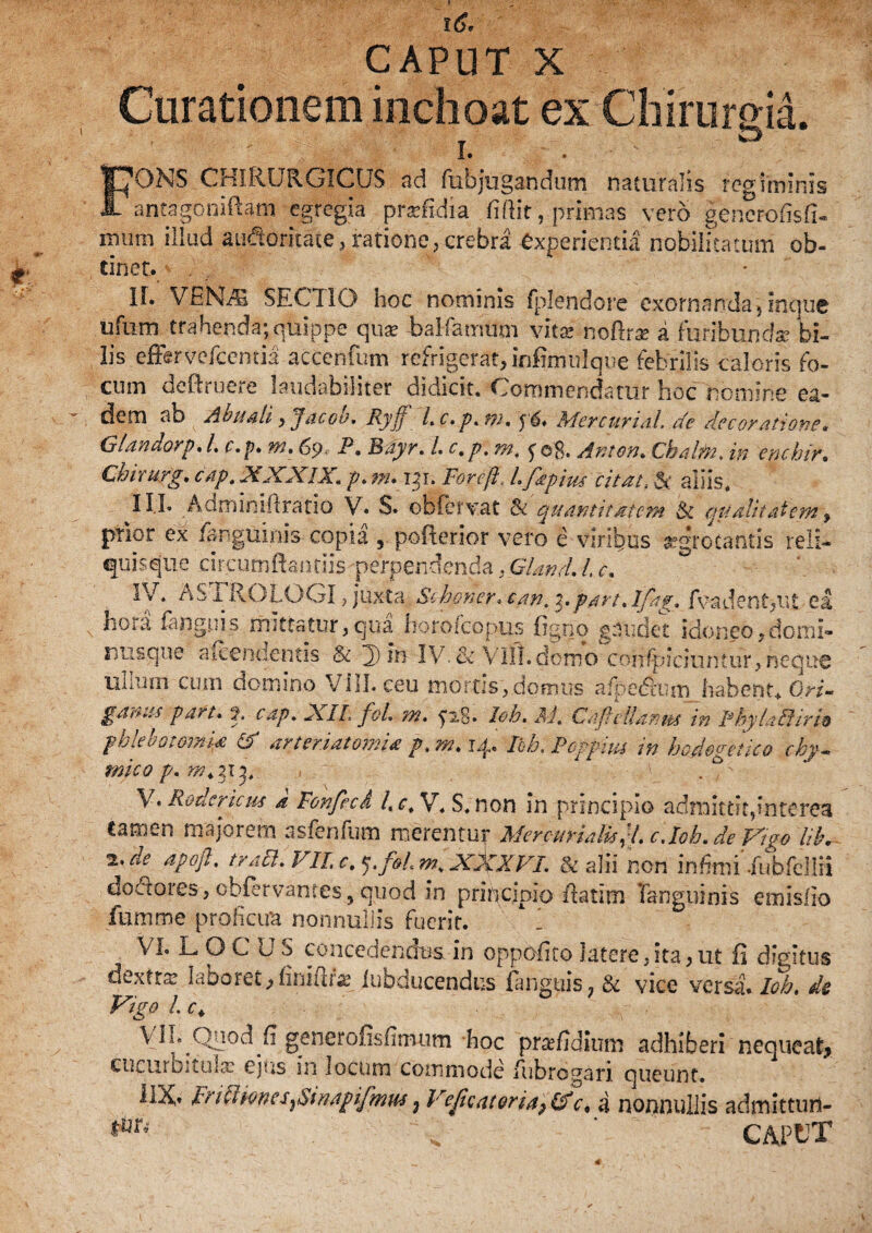 id. CAPUT X Curationem inchoat ex Chirurgia. ' I. . FONS CHIRURGICUS ad fubjugandum naturalis regiminis antagoniftam egregia praefidia fidit, primas vero generofisfi- mimi illud auctoritate, ratione, crebra experientia nobilitatum ob¬ tinet. II. VEN/S SECTIO hoc nominis fplendore exornanda,inque ufum trahenda;quippe quae balfamum vitae nofira? a furibunda? bi¬ lis effer vefcentia accentum refrigerat, infimnlque febrilis caloris fo¬ cum deftruere laudabiliter didicit. Commendatur hoc nomine ea¬ dem ab Abuali , Jacob. Ryff l.c. p.m» Mercurial. de decor ationit«■ Glandorp. L c.p. m. 69 P. Bdyr. L c.p. m. fo$. Anton. Cbalto. in em hir. Chirurg. cap. 21XXIX, p. m. 131* Foreft. L faptus citat, aliis. III* Adminiflratio V. $. obfervat & quantitatem & qualitatem f prior ex /anguinis copia ? pofierior vero e viribus aegrotantis reli¬ quis que charmidandis perpendenda,Gland. /, c. Id. AS i ROlOGI , juxta Schoner. e an. 3. part.lfag. fvadent,ut ea hoid Unguis mittatur,qua horofeopus figno gaudet idoneo,domi- nu&que a Renuentis $t 3) in IV. & Vili, domo confpjciuntuf, neque ullum cum domino VIII. ceu mortis,domus a/pedtum habent. Qri- gabn-s part. h cap. 2s.IL foL m. ^28. Ioh. AJ. Caflellanus in PhylaEiiriv phlebotomia & arteriatomia p. m. 14. Ibh. Poppim in hadegetico chp- mico p. . 0 V. Rodcricm a Fonfccd Ac. V. S. non in principio admittit9interea tamen majorem asfenfum merentur MercurialuyLc.loh.de fdgo 'lib+ i.de apofl. traFl.VILc^.foLm.XXXVI. & alii non infimi*.fubfellfi dodlores, obfervanres, quod in principio fiatim Tanguinis emisfio fumtne prohcira nonnullis fuerit. i VI. LOC US concedendus in oppbfito latere,ita,ut fi digitus dextra? laboret,finiftte iubducendus Unguis, & vice versa. Ioh. de Vigo L c+ V11. Quod fi generofisfimum hoc prsefidium adhiberi nequeat* cucurouuLT ejus in locum commode fubrogari queunt. 1IX» ir/cUoncs}Smapifmus ; Vejicatoria, (f c. a nonnullis admittufl- ' CAPUT