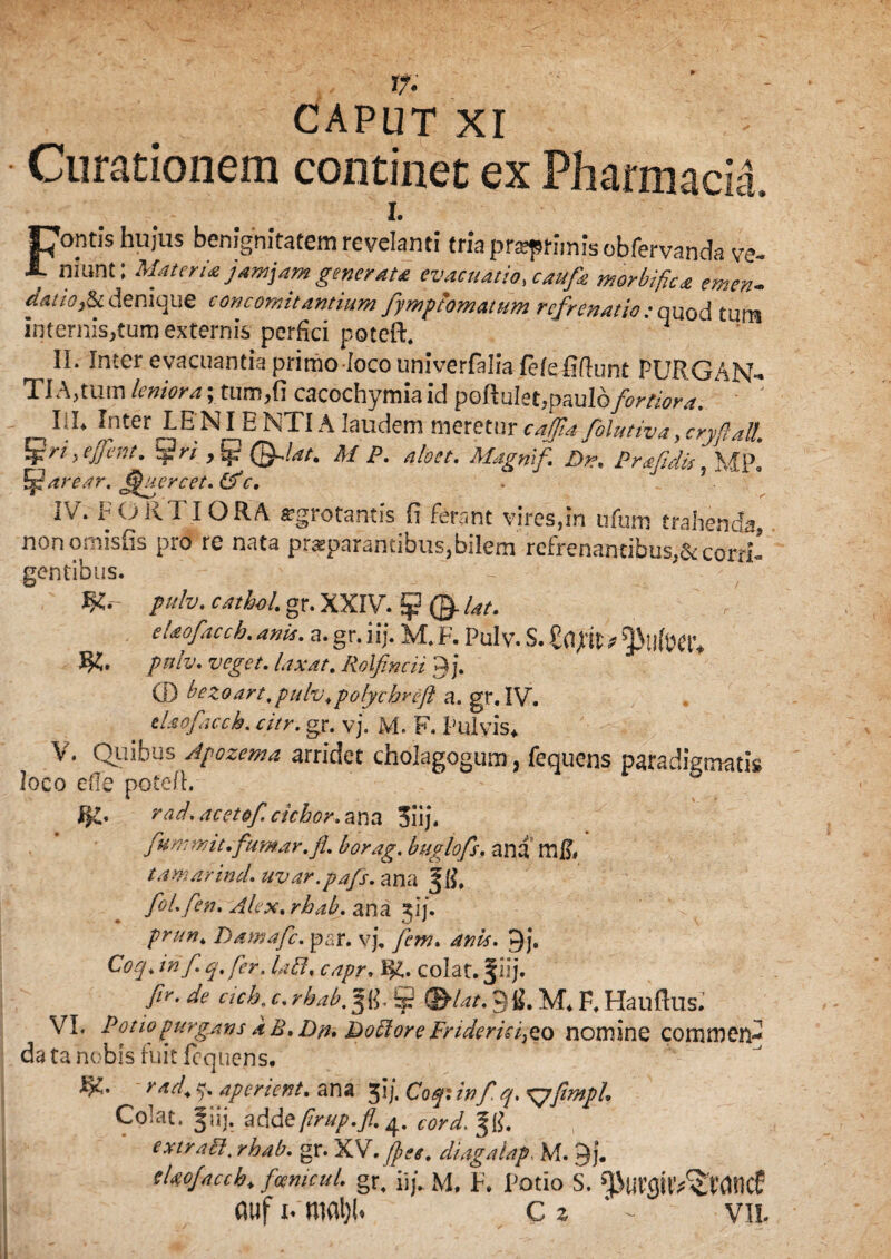 * CAPUT XI ' Curationem continet ex Pharmacia. I. Coptis hujus benignitatem revelanti tria pr^ptimisobfervanda ve- 1. munt; Materia jam jam gener au evacuatio, caufa morbific<& emen- datio fii denique concomitantium fymp tornatum refrenatio -onod tnm internis,tum externis perfici poteft. II. Inter evacuantia primo -loco univerfalia fekSdunt PURGAN¬ TIA,tum leniora;.tum,(i cacochymiaid pbftuIet,Raul6fortio^ I}1* Inter LENI ENTIA laudem meretur caffia folutiva ycryftaU. hfri ye/fent. diri , [p (Tflat. M P. aloet. Magmf\ Dr\ Prafidis , MIA <?ar. fjfiercet. (Ac. . IV. FORTIORA «grotantis E ferant vires,in tifum trahenda, nonomisfis pro re nata praeparantibus,bilem refr enamibus,& corrR gentibus. - ' pulv. cathol. gr. XXIV. 5? ©■ Ut. etaofacch. anis. a. gr. iij. M. F. Pulv. S. pulv. veget, laxat. Rolfincii yj. (]) bezoart.pulv.polychveft a. gr. IV. tlaofaccb. citr. gr. vj. M. F. Pulvis* V. Quibus Apozema arridet cholagogum, fequens paradigmatis loco efie poteft.- J>£. rad. acetof cichor. ana 3iij. fummit.fumar.fi. borag. buglofs. ana m& tamarind. uvar.pajs. ana foL fen. Alex. rhab. ana 31*/. prttn. Damafc. par. vj, fem. anis. 9j. Coq> in f. q. fer. labi, capr, I&. colat, f iij. fir.de cich.c.rhab9fi. M* F. Haufllis. VI. Pono purgans aE.Dfh Doblore Frideric/zo nomine commen¬ da ta nobis fuit fequens. rad. ?)% aperient. ana 31], Coq: inf q. gyfimph Colat. Jiij. adde firup.fi. cordati. extrabl, rhab. gr. XV. /pes. diagalap. M. 3j. tlaofaccb* fmnicul. gr, iij. M, F. Potio S. ^urgir^Mtlcf aufRmaijh c? vil