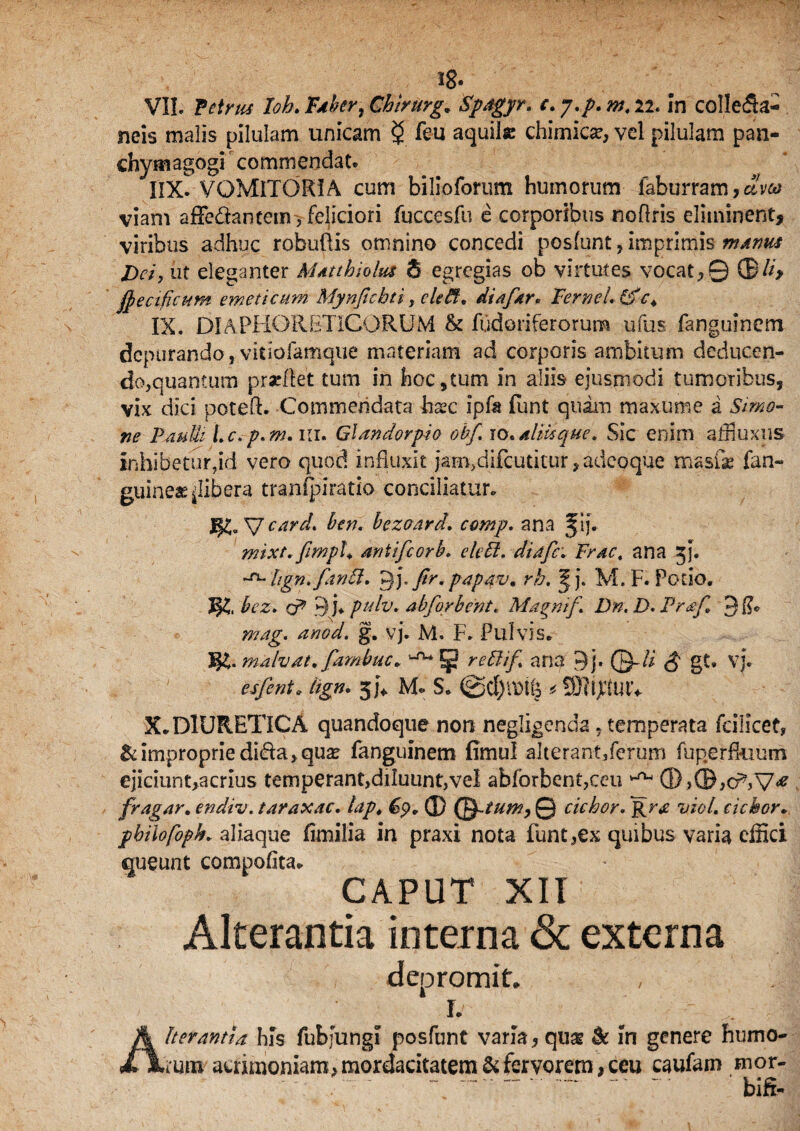 neis malis pilulam unicam $ feu aquite chimicse, vel pilulam pan- chymagogi commendat. IIX. VOMITORIA cum bilioforum humorum faburram, aveo viam affe&anteinyfeliciori fuccesfu e corporibus noflris eliminent, viribus adhuc robuOis omnino concedi posfunt, imprimis manus Dei, ut eleganter Matthiolus 8 egregias ob virtutes vocat,© ©//> fyectficum emeticum Mynfichti, eleff. diafar* FerneL&e* IX. DIAPHORETICORUM & flidoriferoruna ufus fanguinem depurando, vitiofamque materiam ad corporis ambitum deducen¬ do, quantum pracftet tum in hoc,tum in aliis ejusmodi tumoribus, vix dici potefl. Commendata hxc ipfa funt quam maxume a Simo¬ ne PauIu Lc.-p.m. iii. Ql an dor pio obf ro. aliti que. Sic enim affiuxus inhibetur,id vero quod influxit jam,difcutitur, adeoque ma.sfe fan- guineae ^libera trantpiratio conciliatur. J§£. V card* ben. bezoard. ccmp. ana §ij. mixt.fimph antifeorb. elebl. diafc; Fract ana 5}. Itgn.fanFt. gp firm papav, rb. ^j. M. F. Potio. JJS, Az. o9 9 )♦ pulv. abforbent. Magni f Dn. D. Praf. 3ti* g. vj. M. F. Pulvis. m. malvat. fambuc» 1-rw 5 re&if* ana 9j. ©-/i gt. vj. 31* M- S. .* ®t$utv X. DIURETICA quandoque non negligenda, temperata fcillcet, & improprie di&a, quas fanguinem fimul alterant/erum fuperfkium ejiciunt,acrius temperant,diluunt,vel abforbent,ceu ^ ©>©,cr*,V* fragar. endiv. taraxac. lap. © Q-tum, 0 ciebor. i;/'#/, ciebor. pbiiofoph. aliaque timilia in praxi nota funt,ex quibus varia effici queunt compotita. - CAPUT XII Alterantia interna & externa depromit. I. ' •- ■ j. , I Alterantia his fubfungi posfunt varia, quse & in genere humo¬ rum acrimoniam, mordacitatem SHervorem, ceu caufam mor- “ “-- •' ' biff-