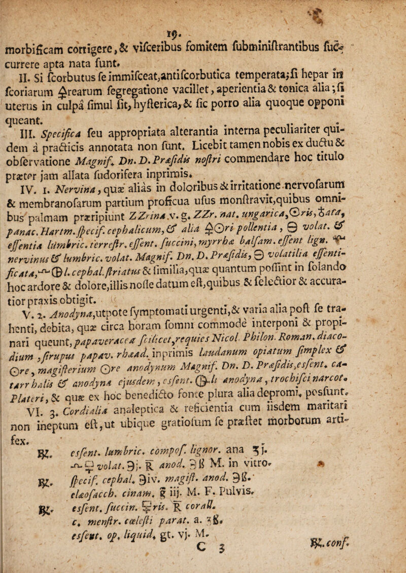 morbificam cortigere,& vifceribus fomitem fubminiftrantibus fud* currere apta nata funt* II. Si fcorbutus fe immifceat,antifcorbutica temperatajfi hepar in fcoriarum ^rearum fegregatione vacillet,aperientia&tonica alia;fi uterus in culpa fimul Iit, hyfterica, & fic porro aiia quoque opponi queant. . . ... III. Specifica feu appropriata alterantia interna peculiariter qui¬ dem a prafticis annotata non funt. Licebit tamen nobis ex duftu& obfervatione Magni fi Dn. D. Prafidis noflri commendare hoc titulo praetor jam allata fudorifera inprimis. IV. i. Nervina,quz alias in doloribusikirritatione.nervofarum & membranofarum partium proficua ufus monftravit,quibus omni¬ bus palmam proripiunt ZZrin4.v.g,ZZr. nat. ungarica,(Sris,tara, panac. Hartm.fiecif. cephalicum, Pf alia QQri pollentia, 0 volat. & effentia lilmbru. ternfir. effient. fuccim, myrrh* balfam. effient lign: 'T nervinus & lumbnc. volat. Magnif. Dn. D. Prafidis, © volatilia tjfientt- ficatag^d&l- cephal.firiatus tk IlmiHa,qlur quantum poffinc in lolando hoc ardore & dolore, illis node datum efi,quibus & felcfuor & accura¬ tior praxis obtigit. < . . . - r V. i. Anodyna,Wpotz fymptomatiurgenti,& vana alia pofl fe tra¬ henti, debita, qua: circa horam fomni commode interponi & propi¬ nari queunt, papaverate a ficilicet,requies 'Nicol. Philon. Roman. diaco- dium ,firupus papav, rbaad. inprimis lattdanum optatum fimplex (5 Qre, maeifierium Qre anodynmn Magnif. Dn. D. Pr<efidis,es/ent. ca- tarr halis & anodyna cfiudem, csfient. Q~h anodyna, trochifia narcot. P later i, Si qiiR ex hoc benedido fome plura alia depromi, posfur*. VL 3. Cordialia analeptica & reficientia cum iisdem maritari non ineptum e 11, ut ubique gratiolum fe prsftet morborum arti- fex* ’ ■ ■ * z' esfent» lumhric. cotnpof. lignor. ana 2[J. tolat.S). R *nod% gg M. in vitro. (pecif\ cepbaL 9iv. magifl» anod. 9$* eUofaccb. cinarn. g iij. M. F. Pulvis* Ijy* esfent. fuccin. Sfrls. R coraU* c* menftr. ccelefh par At. a. esfeut. op. liqiiid\ gt. vj* M* C z m Vfc.conf