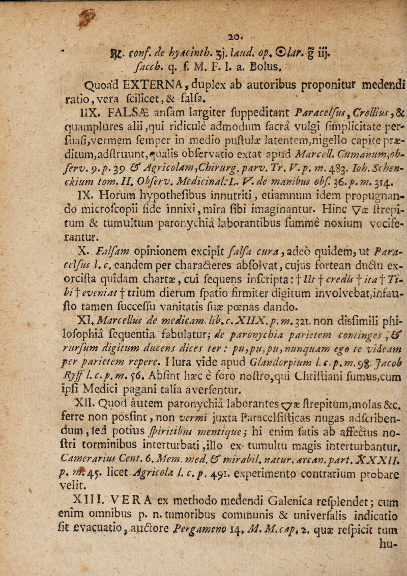 20»  fy£, $onf. de hyacinth. jj, laud. op+ Qlar. g iij. faccb. q. f. M. F. 1. a. Bolus* Quoad EXTERNA,duplex ab autoribus proponitur medendi ratio?vera fcilicet,& falfa. liX. FALSAi anfam largiter fuppeditant Paracelfus^Crellius,& quamplures alii,qui ridicule admodum facra vulgi fimplicitate per- iliafi^vfrmem femper in medio pullula: latentem,nigello capite pr«- diturmadflruunqqualis obfervatio extat apud Marcell. Cumanum^ob~ ferv. $.p. 39 (f Agricolam }Chirurgt parv. Tr. V.p. m. 483. Ioh.Schen- ekium tom.II, Obferv. Medicinal:L. inanibus obfl i6.p.m. 314* IX. Horum hypothefibus innutriti, etiamnum idem propugnan¬ do microfcopii fide innixi,mira fibi imaginantur. Hinc Erepi- £um & tumultum paronychia laborantibus fumme noxium vocife¬ rantur. X. Falfam opinionem excipit falfa cima > adeo quidem, ut Para» celfus l. c. eandem per charaderes abfolvat, cujus fortean dudu ex- orcifla quidam chartas, cui fequens inferipta: f Ut f credis f ita\Tu bi f eveniat f trium dierum fpatio firmiter digitum involvebat,infau- fto tamen fucceffu vanitatis fuas poenas dando. XI* Marcellus de medicam, hb. c. XIIX,p, m. 321. non disfirmi! phi- lofophia feqtientia- fabulaturj de paronychia parietem continges & rurfum digitum ducens dices ter : pu,pu,pu^ nunquam ego te videam per parietem repere, [lura vide apud Glanderpium Lc,p.m,^%.Jacob Ryff l. c.p. m. Abfint haec e foro noflro,qui Chfifiiani fumus,cum Ipfi Medici pagani talia averfentur, XII. Quod autem paronychia laborantes flrepitum,molas &c. ferre non posfint, non vermi juxta Paracelfifticas nugas adfuiben- dum , led potius Jpiritibus mentique) hi enim fatis ab affe&us no- ftri torminibus interturbari ,illo ex- tumultu magis interturbantur* Camerarius Cent. 6. Mem. med, (f mirabiU natur, au an. par t. XXXIL P* ^45*. licet Agricola 1. c.p, 491. experimento contrarium probare velit. X11L VERA ex methodo medendi Galenica refplendet; cum enim omnibus p. n. tumoribus communis & univerfalis indicatio fit evacuatio 9 au&ore Pergameno 14+ M* M.cap+z, qua: reipicit tum hu-