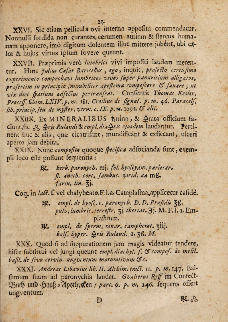 *?• XXVI. Sic etiam pellicula ovi interna appofita commendatur. Nonnulli fordida non curantes, cerumen aurium & ftercus huma¬ nam apponere, imo digitum dolentem illuc mittere jubent, ubi clr Ior & hujus virtus ipfum fovere queunt. XXVII. Prseprimis vero lumbrici vivi impbfiti laudem meren¬ tur. Hinc Julius Cafar BariceUus , -ego, inquit, profePlo c er t it fimo experimento comprobavi lumbricos vives fuper fanar ittum alligatos, prsfertim in principio > mirabiliter apefl em a compefcere & fanare y ut vix dici fyatium adfeftus pertranfeat. Confentit T hornas Kesler. Rreccjf, €him. LXlV.p* m. igi. Crollius de fignat. p. m. 46. Raracelf lib.prinap.feu de myfter. verm. c. IX-p, tx* 1092. ttf alii. XXIIX, Ex MINERALIBUS tjnina , & £r.ata officium fa¬ ciunt,fic 0°o QrisRulandilkempLdiaQris ejusdem laudantur. Perti¬ nent huc & alia, qua? cicatrifant, mundificant & exficcant, ulceri aperto jam debita^ XXiX. Nunc compofitn quoque ftecifica adfocianda funt, exem¬ pli loco efle poliunt fequeritia: herb,parenych. mj. fol. hyofcyam. parietAr* fl. anetb. cort+ fambuc. virid. a a mfi. far in. lin. f j. Coq* in laB, £ vel chalybeato.FJ.a.CatapIafma,applicetur calide. 3*. empL de hyofe. c. paronych. D. D♦ Prafdis pulv> lumbric. terreftr, jj. theriac. 9j. M. F. h a. Em- plaftrum. ^ fperm*. ranar♦ camphorat\ jiij. balf byper. Ruland. a. 3$. 21/. XXX. Quod fi ad fuppurationem jam magis videatur tendere, hifce fubftitui vel jungi queunt empidiachyi f £f compof de tneliU bafU de fevo cervin. ungventum maturativum (f c. XXXI. Andre as Libarius lib. II. Alchim. ii. />. 147* Bal- farnum fuum ad paronychia laudat. Gvaltems Ryff iltl Confccf- un& $au£*$pOtf)COfen / psiru 6. /. w. 24<5. fequens offert ungventum. P *.o°o