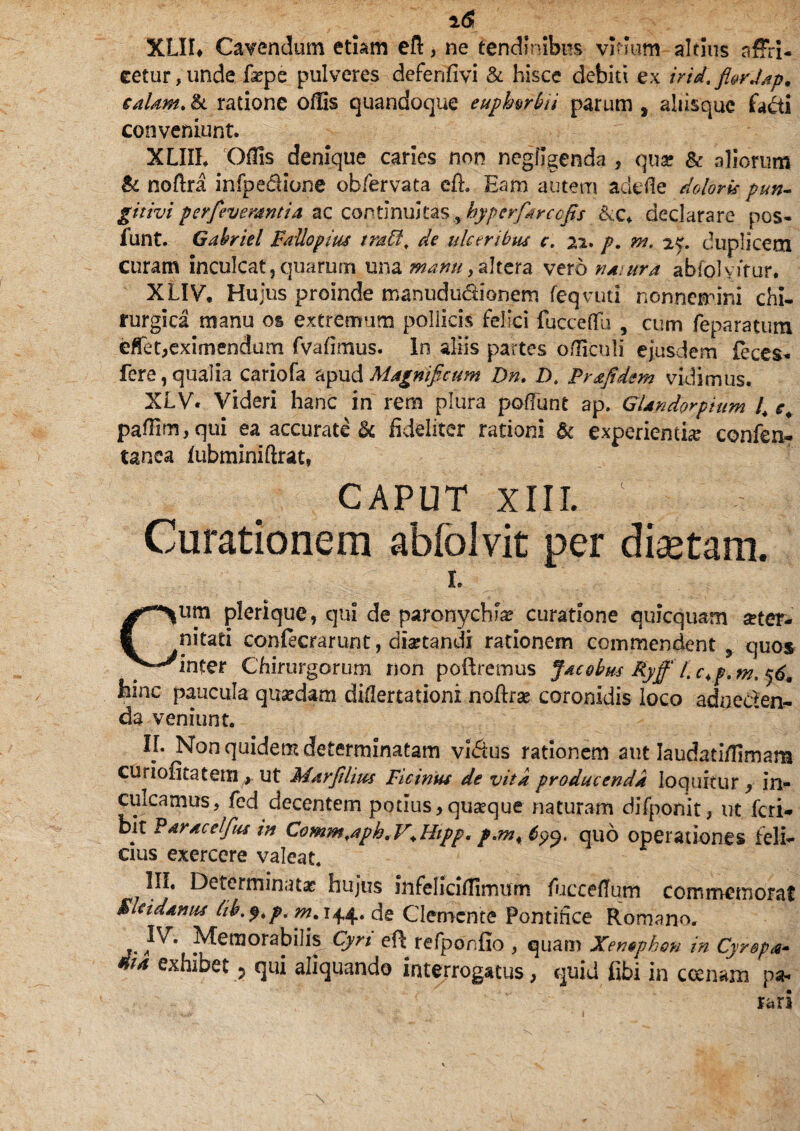 XLII* Cavendum etiam eft, ne tendinibus vinum altius nffri- eetur,unde fsepe pulveres defenfivi & hisce debiti ex irid.fi&rJap, caldM> & ratione offis quandoque euphwbii parum s aliisquc facti conveniunt. XLIII. Offis denique caries non negfigenda , quae & aliorum & noftra infpe&ione obfervata eft. Eam autem adede doloris pun- gitivipcrfeverdntid ac continuitas^hyperfarccfis txc. declarare pos- funt. Gahriel Fallopius traff. de ulceribus c. 22. p. nt. 2J. duplicem curam inculcat,quarum una manu,altera vero natura abfolvftur. XLIV, Hujus proinde manududionem feqvuti nonnemini chi¬ rurgica manu os extremum pollicis felici fucceffu , cum feparatum effet,eximendum fvafimus. In aliis partes officuli ejusdem feces* fere, qualia cariofa apud Magnificum Dn. D. prafidem vidimus. XLV. Videri hanc in rem plura potiunt ap. GUndorpium l4 e4 paffim, qui ea accurato ^ fideliter rationi &c experientia confen- tanea fubminiftrat, CAPUT XIII. ■ - Curationem abfolvit per diaetam. L Cum plerique, qui de paronychia? curatione quicquam £ter- nitati confecrarunt, diartandi rationem commendent 3 quos inter Chirurgorum non poliremus Jacobus Ryfff,c^p.m^6m hinc paucula qusedam difiertationi noftra? coronidis loco adocden- da veniunt. IL Non quidem determinatam vi<5tus rationem aut Iaudatiffimam curiofitatem , ut Marjtlius Picinus de vita producenda, loquitur , in¬ culcamus, fed decentem potius,quaeque naturam difponit, ut feri* bit Paracelfus in Comm.aph. V4 Hipp, p*m4 quo operationes feli¬ cius exercere valeat. III. Determinata? hujus mfeliciffimum fuccetfum commemorat Bkidanus tib.$4p. ^.144. de Clemente Pontifice Romano. IV. Memorabilis Cyri eft refponfio , quam Xen$phon in Cyrspa- ma ^hibet p qui aliquando interrogatus, quid fibi in canam pa¬ rari