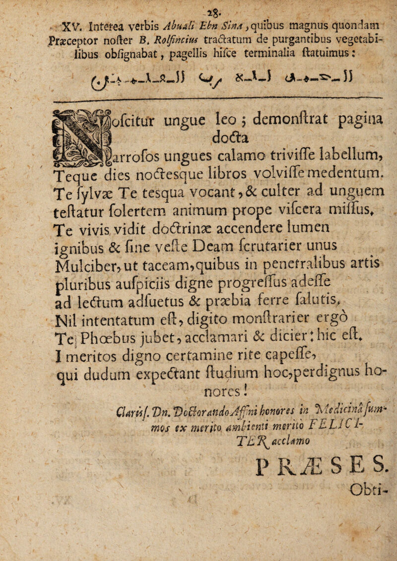 lg- • XV. Interea verbis Abudi Ebn Sina y quibus magnus quondam Praeceptor nofter Bt Rolfincius tradatum ds purgantibus vegetabi¬ libus obfignabat, pagellis hifce terminalia ftatuimus: iofcitur ungue leo; demonftrat pagina i doda sJarrofos ungues calamo triviffe labellum, Tequcdies nodesque libros volvi (Te medentum. Te fylvae Te tesqua*vocant,& culter ad unguem teftatur folertem animum prope vifccra milFus, Te vivis vidit dodrinae accendere lumen ignibus & fme velle Deam fcrutarier unus Mulciber, ut taceam,quibus in penetralibus artis pluribus aufpiciis digne progrdfus adeffe ad ledum adluetus & praebia ferre falutis, Mil intentatum eft, digito monftrarier ergo Tei Phoebus jubet, acclamari & dicier: hic eft» I meritos digno certamine rite capeffe, qui dudum expedant (ludium hoc,perdignus ho¬ nores ! CUwl. 7)n. Dcffioratido^ftni honorts 'm %4taicinafuyt~ * f • • • ' ir^ T f t /° 1 mos $x merito amttentt mento r v i- TET^accUmo PRiESES. Obti-