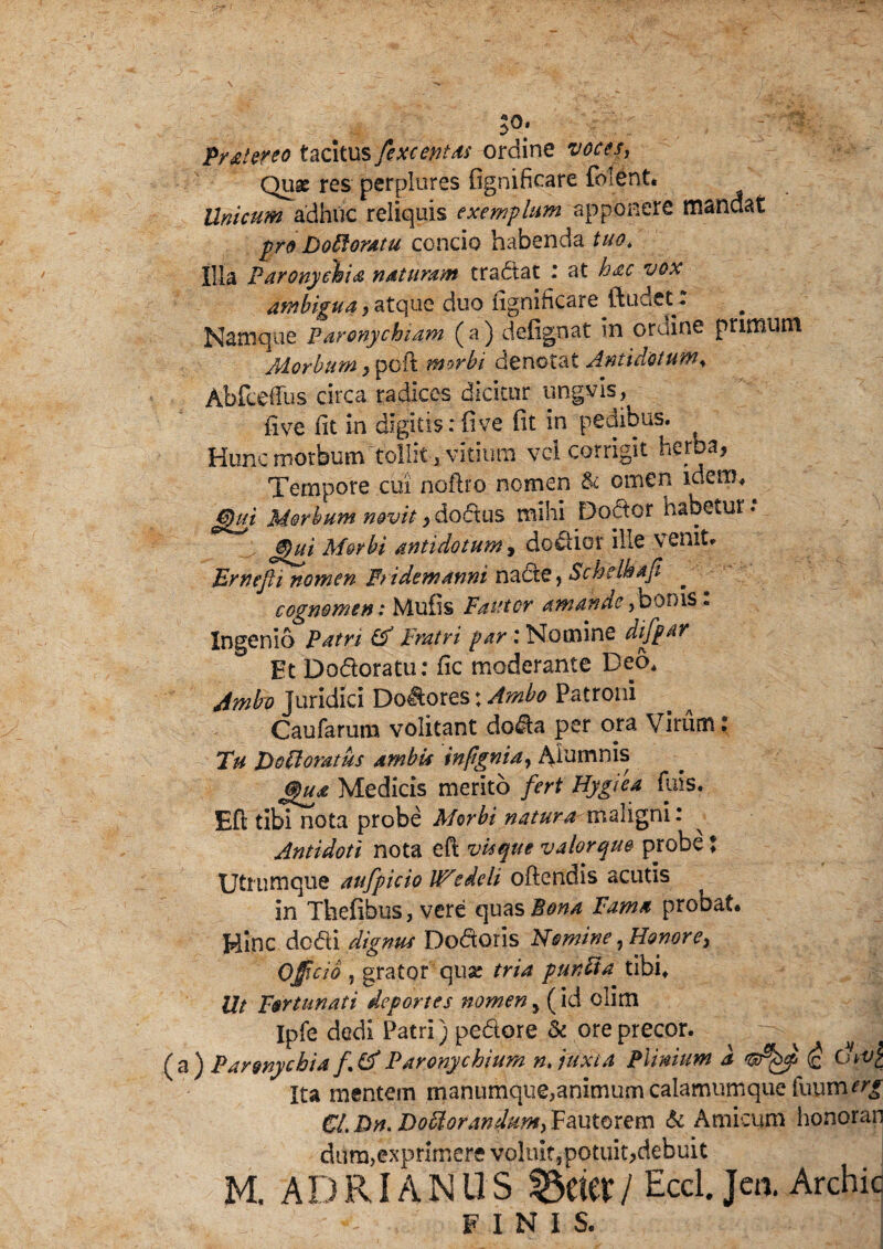 S9* Pr&lereo tacitus /exceptas ordine voces. Qua: res perplures fignificare folent* Unicum adhuc reliquis exemplum apponere mandat pro Doffiomu concio habenda tuo. Illa Paronychia naturam tractat r at hac vox ambigua $ atque duo ngnificare ftudet. Namque paronychiam (a) defignat in ordine primum Aiorbum > poft morbi denotat Antidotum, Abfceius circa radices dicitur ungyis, five fit in digitis: fi ve (it in pedibus. Hunc morbum tollit i vitium vei corrigit herba, Tempore cui notho nomen & omen idem, gpui Morbum novit, dodus mihi Do^tor habetur: @)ui M&rbi antidotum, dodior ille venit» Ernefii nomen Pii dem anni nade* Schelhaji cognomen: Mufis Fautor amande,bonis« Ingenio Patri & Fratri par i Nomine difpar Et Dodoratu: fic moderante Deo* Jmbv Juridici Dolores: Ambo Patroni Caufarum volitant doda per ora Virum ? Tu Dofloratus ambU infignia, Alumnis (jpua Medicis merito fert Hygiea fuis. Eft tibi nota probe Morbi natura maligni: Antidoti nota eft visque valorque probe ? Utrumque aufpicio lP'edeli oftendis acutis In Thefibus, vere epcasBona Fama probat* Hinc dedi dignus Dodoris Nomine, Honore, Officia , grator qua: tria punFta tibi* Ut Fortunati deportes nomen, (id clim Ipfe dedi Patri) pedore & ore precor. (a) Paronychia Paronychium n. juxta Plinium a 'wQpp (£ thv£ Ita mentem manumque,animum calamumque fuum^ Ci,Dn* DoffiorandunfyFciutorem & Amicum honoran dura,exprimere voluIt5potuit,debuit M. A D RIA N U S / Eccl. Jen. Archic FINIS.