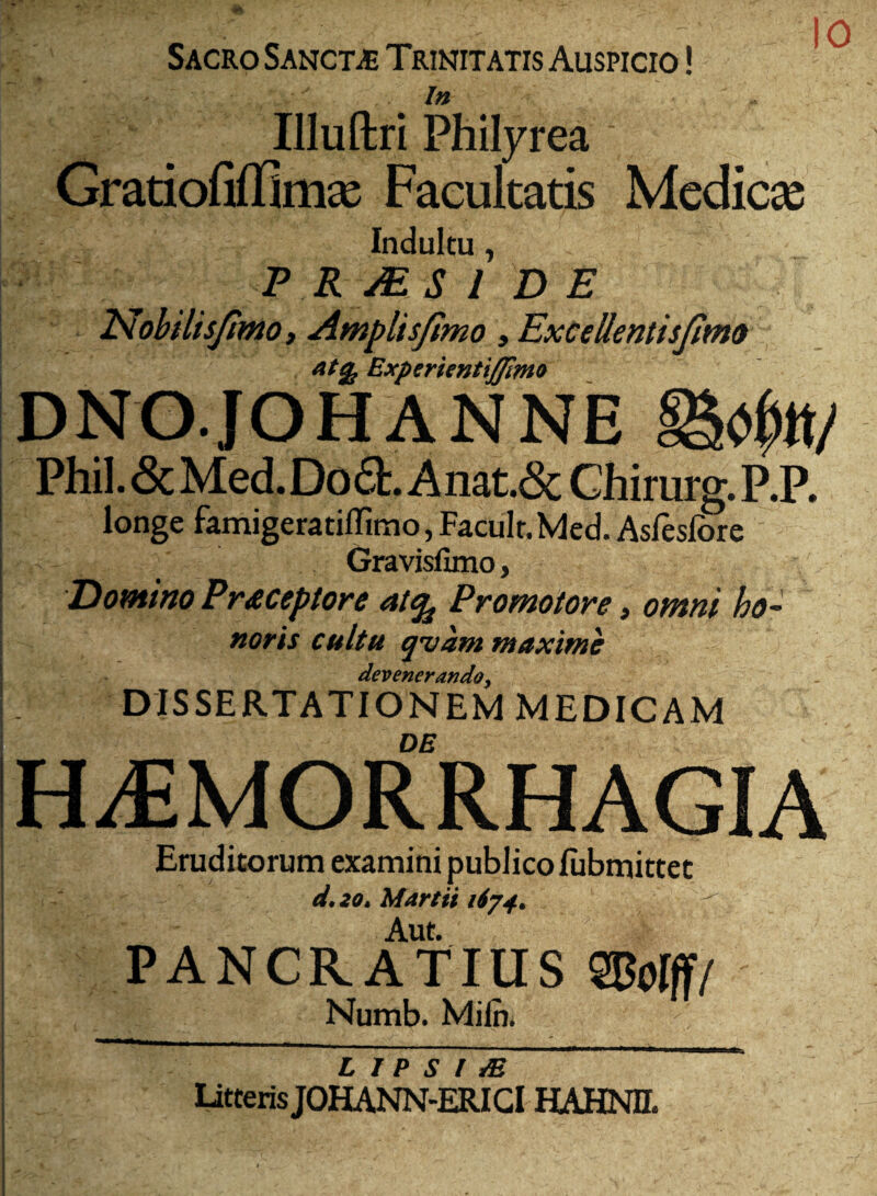 ty 10 Sacro Sancta Trinitatis Auspicio !  /» Illuftri Philyrea Cratiofifnmx Facultatis Medicae Indultu, P R MS I DE Isohilisjtmo i Amplisjtmo , ExceUentisJima Experientiffimi^ DNOJOHANNE Phil. 6c Med.Do6t. Anat.6c Chirurg. P.P, longe famigeratiffimo, Facult. Med. Asfeslbre Gravislimo, Domino Prdcepton at^ Promotore, omni ho¬ noris cultu qvam maxime devenerando^ DISSERTATIONEM MEDICAM HAEMORRHAGIA Eruditorum examini publico lubmittec d,2o. Martii 1674, ^ Aut. PANCRATIUS SPoIff/ Numb. Miln. L J P S l ^ UtterisJOHANN-ERIGl HAHNH.