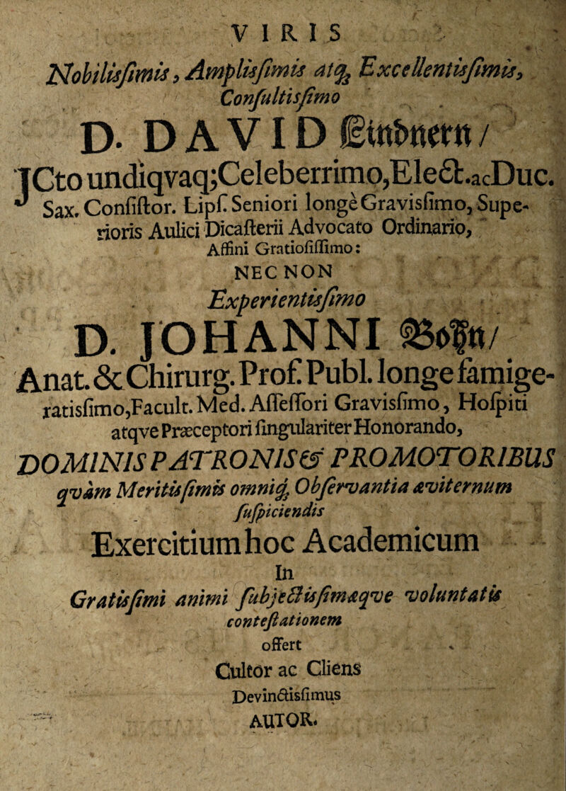 l^ohilUfmis»Amplufimis ai^BxcellentuJtmii», Confultisfimo D- D A VID / TCtoundiqvaq;Celeberrimo,EIe£l.acDuc. ^ Sax.Confiftor. Lipf Seniori longeGravisfimoj Supe¬ rioris Aulici 'Dicafterii Advocato Ordinario, Affini Gratiofiffimo: NEC NON Experientisjimo D. JOHANNI Anat&Chirurg.Pro£ PubL longefamige- ratisfimojFacult. Med. Afleffbri Gravislimo, Holpiti atqve Prasceptori fingulariter Honorando, dominis patronis^ PROMOTORIBUS qvam Meritu [imis omni^ Obfinsantia Aeviternum fufpkkndis Exercitium hoc Academicum In Cratisjimi animi fubjeBisfimAfve evoluntatis contefiationem ofFert Cultor ac Clions ✓ “ DeviniSisfimus autor.