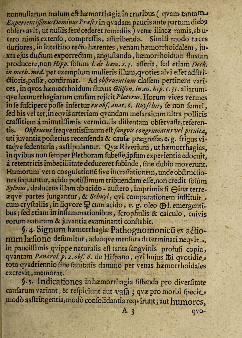 nonnullarum malum eft haemorrhagiam cruribus ( qvaiivtantanrj ExperienttJftmu4t>ominm Pr^fes in qvadam paucis ante partum diebp obfervavit, ut nullis fere cederet remediis ) vensB iliacae ramis,ab u- tero nimisextenfo,compreflis, affcribenda. Simili modo faeces duriores, in inteftino re(fio haerentes, venam hsemorrhoidalem, ju¬ xta ejus dudum exporredam, anguftando, haemorrhoidum fluxum producere,non/////. folum L^le affcrit, fed etiam Deck, in meth, med. per exemplum mulieris illum,qvoties alvi effet adftri- dioris,pafli, confirmat, kdohjiruentium claflem pertinent vari¬ ces, in qvos haemofrhoidum fluxus Gliffon, in an, hep, aliarum- qve hasmorrhagiarum caufam rejicitHorum vices vermes in fe fufeipere pofle infertur Ruyfchii^ fe non femel, fed bis vel ter,ineqvis arteriam qvandam mefaraicam ultra pollicis crallitiem a minutiflimis vermiculis diftentam obfervafle,referen- tis. Obflruens freqventisfimum eft fangvis congrumatus vel pttuita^ Uti juvantia pofterius recenfenda & caufte prsegreffte, e. g. frigus vi- taqve fedentaria, asftipulantur. Qvae Riverium, ut h^emorrhagias, in qvibus non femper Plethoram fubefle,ipfum experientia edocuit, a retentricis imbecillitate deduceret fubinde, fine dubio moverunt. Humorum' vero coagulatione five incralfationem, unde obftrudio- nes fequuntur, acido potiftimum tribuendam efre,non credit folum Sj/lviusy deducens illam ab acido - auftero, imprimis fi ©ina? terre- aeqve partes jungantur, & qvi comparationem inftituiiL., cum cryftallis jinliqvore 5 cum acido, e. g. oleo ©•!. emergenti¬ bus*, fed etiam in inflammationibus, fcrophulis & calculo, cuivis eorum naturam & juvantia examinanti conftabit. $. 4* Signum h^morrhagis Pathognomonicu ex affio- num I^fione defumitur, adeoqve menfura determinari neqvitij, in paucillimis qvippe naturalis eft tantafangvinis profufi copia, qvantam Panarol.p,2.obf, 6, de Hifpano, qvi hujus ffii qvotidie.^ toto qvadriennio fine fanitatis dammo per venas hsemorrhoidales excrevit, memorat. $•5- Indicationes inha?morrhagia fiftenda pro diverfitate caufarum variant, & refpiciunt aut vafa ) qvse pro morbi fpecio modo asftringentia;mod6 confolidantia reqvirunt) aut humores, A 3 qvo-