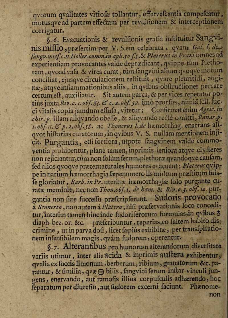 qvomm qvalitates vitiofe tollantur, effervefcentia compefcatur, motusqve ad partem cfFedam per revulfionem & interceptionem corrigatur. §. 6. Evacuationis & revulfionis gratia inftituitur SaUgvi- nis mifllO, prsefertim per V. S.em celebrata , qvam gJ. L far]gv,misf.cM,HoUer,comm,in dph.^o fj.Sc Platerus in Praxi omnes ad experientiam provocantes valde depr^edicant, qvippe tum Pletho- ram, qvoad vafa 6r vires curat, tiim fangvini alium qvoqve motum conciliat, ejusqvecirculationem reftituit, qvare pleuritidi, angi- n2B,atqve inflammationibus aliis, inqvibus obftrudiones peccare certum eft, auxiliatur. Sit autem parca, & per vices repetatur po • tius juxtac. I, obf,8s. ^ c, 2, obf.jz.'iixio prorfus, nimia fcii. fiic- ci vitalis copia jamdinn efFufa, vitetur j Confirmat enim Agrie, in xhir.p. illam aliqvandoobefle, & aliqvandorede omitti,Panar.p, i. ohf.ii, d p. 2. obfsS* ac Tbonerus Ljde hacmorrhag. enarrans^ ali- qvot hiflorias curatorum, in qvibus V. S» nullam mentionem inji¬ cit. Purgantia, etfifortiora,utpote fangvinem valde commo¬ ventia prohibentur, plane tamen, inprimis leniora atqve clyfteres non rejiciantur,ciim non folum ferum,plethor^e qvandoqve caufam, fed alios qvoqve pr^eternaturales humores evacuant \ Piat erui qvipr pe in narium hsmorrhagiafsepenumero iis multum praeftitum fuis- fe gloriatur, B arb. in Pr. xiiQxmx hsemorrhagiae folo purgante cu- ratse meminit, nec non Thon,obf, /. de hmn, Rip,c,8, obf, 12^ pur¬ gantia non fine fucceflli prasfcripferunt. Sudoris provocatio a Sennerto Piat ero ^x\\^\ prxfervationis loco concedi- tur,lnterim tamen hinc inde fudoriferorum formulas,in qvibus $ diaph. bez. or. &c. pr^feribuntur, reperias,eo falt^m habito dis¬ crimine , ut in parva dofl, licet fsepius exhibita;, per transfpiratio- neminfenfibilemmagis,qvam fudorem,operentur. §.7. Alterantibus pro humorum alterandorum diverfitate variis utimur, inter alia acida & inprimis auftera .exhibentur y qvalia ex fuccis limonum >berberum, ribium, granatarum &c. pa¬ rantur, & fimilia, qvsc0 bilis, fangvini ferum inflar vinculi jun¬ gens, enervando, aut ramofis illius corpufculis adhserendo, hoc feparatum per diurefln, au^ fudorem excerni faciunt. Phaenome¬