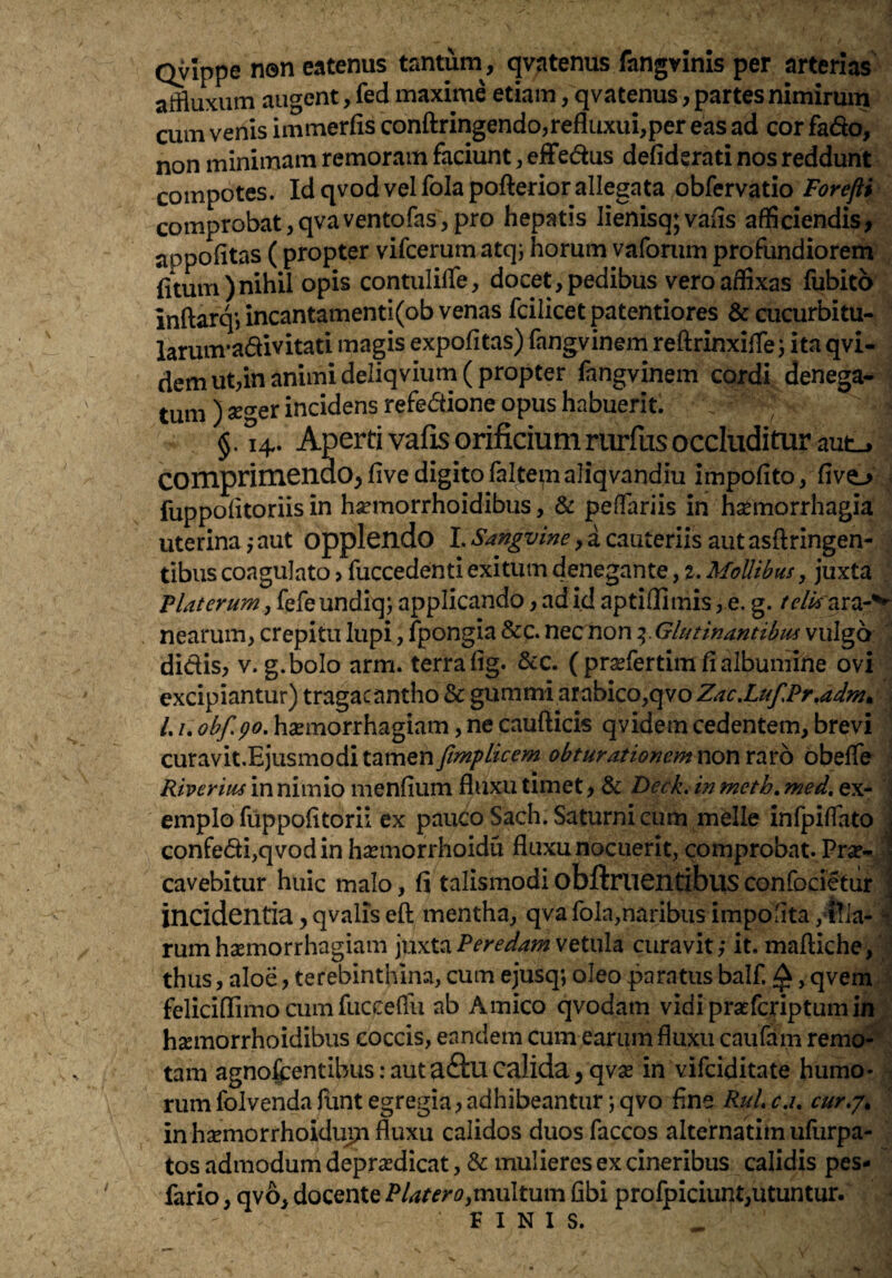 Qyippe neneatenus tantum , qvatenus fangvinis per arterias affluxum augent, fed maxime etiam, qvatenus, partes nimirum cum venis immerfis conftringendo,refluxui,per eas ad cor fado, non minimam remoram faciunt, effedus defidsrati nos reddunt compotes. Id qvod vel fola pofteriorallegata obfervatio Forefti comprobat,qvaventofas,pro hepatis lienisq;vafis afficiendis, appofitas ( propter vifcerum atqj horum vaforum profundiorem (itum)nihil opis contulilfe, docet,pedibus vero affixas fubito inftarq*, incantamenti(ob venas fcilicetpatentiores & cucurbitu- larum-a61ivitati magis expolitas) fangvinem reftrinxiffe j ita qvi- demut,in animi deliqvium( propter fangvinem cordi denega¬ tum ) seger incidens refectione opus habuerit. §. 14. Aperti vafis orificium rurfus occluditur mt^ COmprimenuO^fivedigitofaltemaliqvandiu impolito, livo ; fuppolitoriis in hsemorrhoidibus, & pedariis in hsemorrhagia uterina jaut opplendo I.a cauteriis autasftringen- tibus coagulato, fuccedenti exitum denegante, z. MoUibus, juxta Piat erum, fefeundiq; applicando, ad id aptiflimis, e. g. telis nearum, crepitu lupi, fpongia &c. nec non ^.Glutinantibus vulgo  didis, V. g.bolo arm. terra lig. &c. ( pra^fertim fi albumine ovi excipiantur) tragacantho & gummi arabico,qvo Zac.LufPr,adm^ /./. haemorrhagiam, ne caufticis qvidem cedentem, brevi curavit.Ejusmoditamen/-^/>^V^’;« non raro obelfe Riverius in nimio menlium fluxu timet, & Deck, in meth, med, ex¬ emplo fuppolitorii ex pauco Sach. Saturni cum meile infpilTato . confedi,qvodin haemorrhoidu fluxu nocuerit, comprobat. Pra?- ^ cavebitur huic malo, li talismodi obftruentibus confodetur i incidentia, qvalis eft mentha, qva fola,naribus impofita, ffla- rum hsemorrhagiam juxta Peredam vetula curavit; it. mafliche, f thus, aloe, terebinthina, cum ejusq; oleo paratus balf ^, qvenl| feliciflimo cum fuccelTu ab Amico qvodam vidiprsefcriptumifi hsemorrhoidibus coccis, eandem cum earum fluxu caufam remo¬ tam agnofjcentibus: autaftu calida, qvas in vifdditate humo¬ rum folvendalunt egregia, adhibeantur ;qvo fine RuLc.u cur,'/^ in bsemorrhoiduin fluxu calidos duos faccos alternarim ufurpa- tos admodum deprasdicat, & mulieres ex cineribus calidis pes- fario, qvb, docente PlaterOymxAtmxi fibi profpiciunt,utuntur. FINIS.