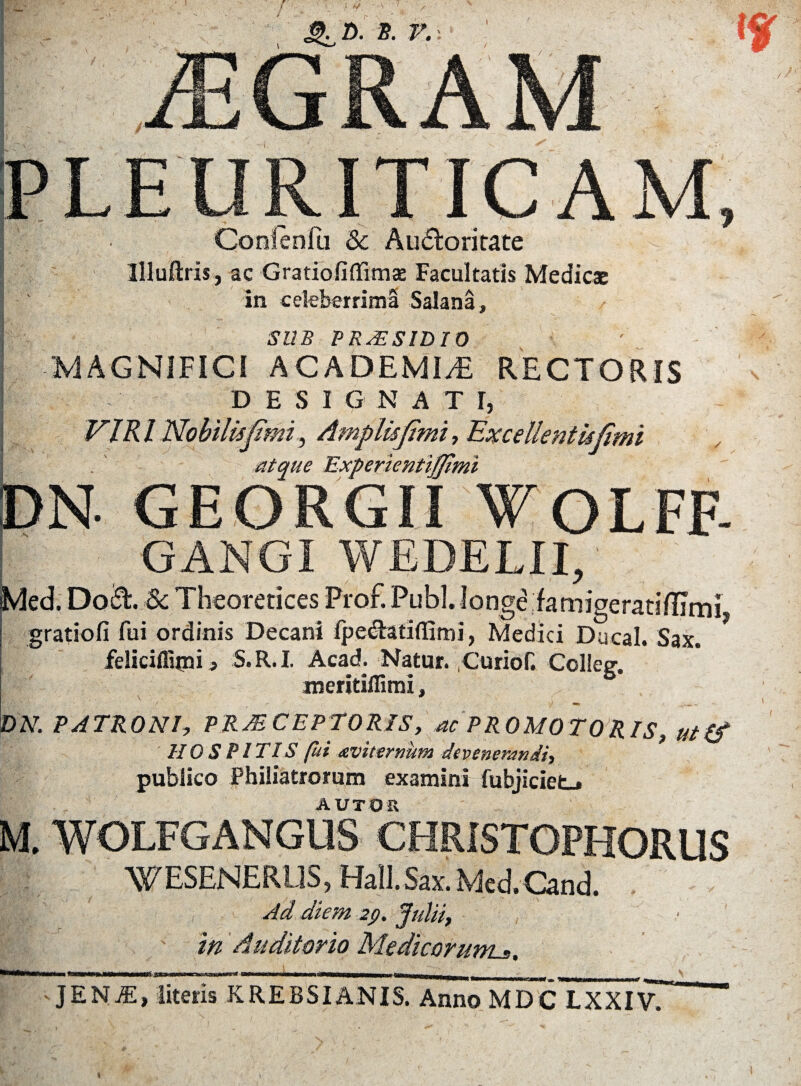 \ r... Conlenili & Au<5lorirate Illuftris, ac Gratio fi flimx Facultatis Medies in celeberrima Salana, SUB PRAESIDIO MAGNIFICI ACADEMI/E RECTORIS DESl G N A T 1, VIR l Nobilisfimi, Amplisfimi, Excellentkfimi atque ” --- • i/umi GANGI WEDELII, Med. Do&. &; Theoretices Frof. Pubi. longe famigeratifUmi, gratiofi fui ordinis Decani fpe&atilfimi, Medici Ducal. Sax. feliciiluni 3 S.R.I. Acad. Natur. Gurior. Colieg. meritiffimi, DN. PATRONI, PRAECEPTORIS, ac PROMOTORIS, ut(f HOSPITIS fui avi ternum devenerandi, publico Philiatrorum examini fubjiciet_» A UT O R . WOLFGANGUS CHRISTOPHORUS WESENERUS, Hall.Sax. Med.Cand. Ad diem 29. Julii, /' in Auditorio Medicorunu. JENjE, literis KREBSIANIS. Anno MDC LXXIV.