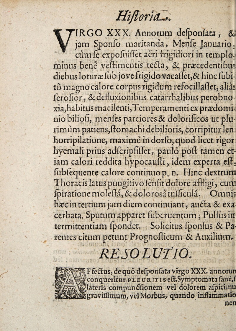 Hiftoricu. VIRGO XXX. Annorum defpon/ata, & jam Sponlb maritanda, Menfe Januario; cum fe expoiuiffet aeri frigidiori in templo, minus bene veftimentis tedla, 6c procedentibus diebus loturo lub jove frigido vacaflet,& hincfubi- to magno calore corpus rigidum refocillaflet, alias feroflor, & defluxionibus catarrhalibus perobno xia,habitus macilenti,Temperamenti ex prodomi- niobiliofi, menfes parciores & dolorificos ut plu¬ rimum patiens,ftomachi debilioris, corripitur len horripilatione, maxime in dorio, quod licet rigor hyemali prius adlciipflflet, paulo poft tamen et¬ iam calori reddita hypocaufti, idem experta eff; iublequente calore continuo p.,n. Hinc dextrum 1 horaeis latus pungitivo leniit dolore affligi', cum ipiratione molefta, & dolorosa tullicula. Omnis hoc in tertium jam diem continuant , aucta & exa¬ cerbata. Sputum apparet fubcruentum ; Pulfbs in termittentiam fpondet. Solicitus fponius & Pa¬ rentes citum petunt Prognoflicum Sc Auxilium». Ffeftus, de quo defponfata virgo XXX. annorun conqueritur p leuritis eft,Symptomata fane.f lateris compunBionem vel dolorem afpicimu graviflimum, vel Morbus, quando inflammatio nen