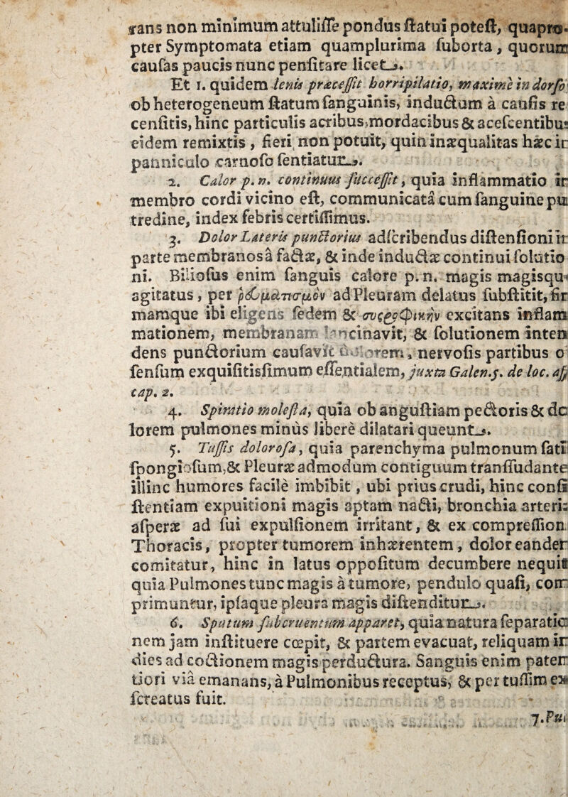 tans non minimum attuitflepondus ftatui poteft, quapro¬ pter Symptomata etiam quamplurima fuborta, quorum caufas paucis nunc penfitare licet_>. Et i. quidem lenii pr&ceffit horripilatio, maxime in dor/o ob heterogeneum flatum (anguinis, indudum a caufls re cenfitis,hinc particulis acribus»mordadbus & acefcentibus eidem remixtis, fieri, non potuit, quin inaequalitas haecir panniculo carnofo fentiatur.,». i. Calor p. n. continuus fucceffit, quia inflammatio ir membro cordi vicino eft, communicata cumfanguineptt tredine, index febris certiflimus. 3. Dolor Lateris punUorius ad(cribendusdiftenfioniir parte membranosa fadar, & inde indudae continui folutio ni. Biliolus enim (anguis calore p. n. magis magisqu» agitatus, per pdCpLdno-piov adPleuram delatus fubftitit,fir mamque ibi eligens fedem & ovegpipfKjqv excitans inflam mationem, membranam lancinavit, & folutionem inten dens pundorium caufavitdulorem, nervoiis partibus 0 fenfum exquifitisfimum effentialem, juxta Galen.p. de loc. afi tap. 2. 4. Spiratio ntol-efta, quia ob anguftiam pedoris & dc lorem pulmones minus libere dilatari queunti. 5. Tujfis dolorofa, quia parenchyma pulmonum fati1 fpongiofum,8c Pleurae admodum contiguum tranffudante illinc humores facile imbibit, ubi prius crudi, hinc confi ftentiam expuitioni magis aptam nadi, bronchia arteris afperac ad (ui expulfionem irritant, & ex compreflion; Thoracis, propter tumorem inhxrentem, dolor eander comitatur, hinc in latus oppefitum decumbere nequit quia Pulmones tunc magis a tumore, pendulo quafi, corr primuntur, ipfaque pleura magis diftendituiLj. 6. sputum fuhcntmtum app&ret, quia natura feparatkr nem jam inftituere coepit, 8c partem evacuat, reliquam ir dies ad codionem magis perdudura. Sanguis enim paterr tiori via emanans, a Pulmonibus receptus, 8c per tuflim e» fereatus fuit. 7.P81