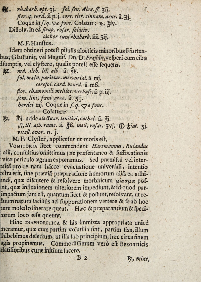 / f|i. tbaharb. opt. 3 j. fol. fen. Alex.Jf. ji|. flor. 4. cord. a. p. j. tort. citr. cinnam. 4r»r. a. 9|. Coque In /. q, y* font. Colatur; p, §iv. Diffolv. in ea Jirup. rofar. folutiv. ciebor cum rhabarb. aa. 3ij» M. F. Hauftus. Idem obtineri poteft pilulis aloetieis minoribus Ffurten- bus, Glaflianis, vel Magnif. Dn. D. Pr<tfldU,vefperi cum cibo ifumpds, vel dyftere, qualis poteft efle fequens. ntd, alth. lil. alb. a. Zfl. fol. malv.parietur. mercurial. a. mj. cerefol. card. bentd. a. mS. flor. cbamomiU. melilot. verbafc, a. p. iij, fem. lini, forni grac. a, 3sj. hordei mj. Coque in f. q, font. ,•< : ■ Colatur* w- »j. adde tleEluar. lenitivi,cathol. a. zj. 00 a. JIJ. rofat. 5vj. © 33*. vitell, ovor. n. j. M. F. Clyfter, applicetur ut moris eft, Vomitoria licet commendent Hartmanntu, Rulandm : alii, confukius omittimus; ne prsfentaneo & ftiffocationis : vit* periculo aegram exponamus. Sed prxmifsa vel inter- ofita pro re nata hacce evacuatione univerlali, intentio oftra erit, fine prsvia praeparatione humorum alia, ea adhi- pndi, qu* difeutere & refolvere morbificum ylictayca. pof- int,quse influxionem ulteriorem impediunt, & id quod par- impadum jam eft, quantum licet & poliunt, refolvant, ut re- iuum natura facilius ad fuppurationem vertere & feab hoc iere molefto liberare queat. H*c & praeparantium & fpeci- :orum loco efle queunt. Hinc diaphoretica & his immixta appropriata unice ‘neramur, qux cum partim volatilia fint, partim fixa, illum lhibebimus deledum, ut illa fub principium, hasc circa finem agis propinemus. Commodifiimum vero eft Bezoarticis flatilioribus cur* initium facere. - 9% w,