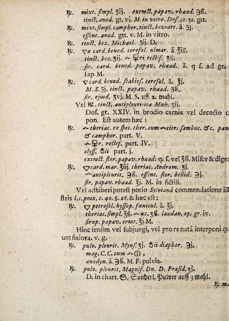 mixt. flmpl. 5‘ij. exmtt.papav. rbaad. 98. tini7. anod. gt. V}. #/. #» Dofjo. p. gtt. mixt. flmpl. campbor. bezoart. a. 5j« efflent. 4*W, gtc. v» M. in vitro. 1^?. //»#. ^z. Michael. 5fi* D* 1^. card.bened. cerefol. #/w4r. a tinffi. bcz. jij, hgri reftffi gg# yfr. bened. papav. rhaad. a. q £ ad gr* lap. M. V bened. fcabiof. cerefol. a, 3J» A/. A 5). */»#« papav. rbaad. 58, fir. <yW. 3vj. M. S, uff 2. Vel !?£./*#<£?. antipleurvica Mceb.yy]. Dof. gt. XXIV. in brodio carnis vel decodo c pon. Eft autem hsec: !£?. tberiac. e*^citr. fambuc. £SV. & campbor. part. V. •*-5$2r. reffif. part. IV. clyf Hi part. j. extratt. flor.papav. rhaad. q. f. vel 38. Mifce & dige2 3^, xppcard. mar. Jiij. tberiac. Androm. 3j. ^antipleurit. 9$* rJferit* flor• bellid. 9j. /?r. papav. rhaad. 5J. M. in fidili. Vel adhiberi poteft potio Sylviand commendatione ili ftris /. i.prax. c. 40. $. 26. <k haec eft: ^7 petrofel. hyjfop.fcenicul. a. jj. tberiac. (impl. 58. 3 i. Uudan. op. iv. (irup. papav. . f j*M. Hincfenfim vel fnbjungi, vel pro re nata interponi qu unt fixiora, v. g. pub* plenrit. Mynfl 33. S/i diaphor. 9j* »94^. C. C.•^© * anodyn. a. 98. M» F» pulvis» pub. pleurit. Magtiif. Dn. D. Prafld. Jji
