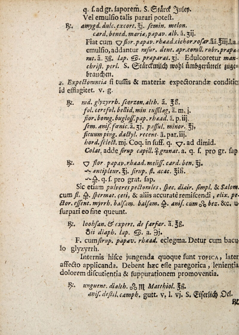 q. f.ad gr. faporem, S. ©tdrcf Vel emulfio talis parari poteft. ffe, amygd.dulc.excort.^). femin. melon. card, bened. maria,papav. alb. a. jij. Fiat cura ^7flor, papav. rh£ad.cichor.rofar.7ck.%\\).\,z emulfio, addantur rafur. dent, apr.contU. rubr.prapa rat. a. 5g. lap. §$. pr&parat. $j. Edulcoretur »48- cbrifl. peri s. (gtdrcfmild) wof)( mb$ywt<U JUg<a| fcraud&tn. st. Expeftomntia fi tuffis & materi* expedorandx conditic id efflagitet, v. g. fyl. rad. glyzyrrb. fcerzon.alth. a. ffi. fol. terefol. bellid. rr.in tuflilag, a. m, j. flor, bontg, buglojf.pap. rhaad. a. p.iij, fem. mif.fxnic.7i. 5;. f affui, minor. §j« ficuumping. daSlyl. recent• a. par, iij. bord.feled. mj. Coq. in fuff. q. xyy. ad dimid. Colat, adde firttp capili. %grnnat, 3. q. f. pro gr. fap rnThe .? •TW. Sj£. ^7 flor. papav. rhaad. mtliff. card. ben. 5j, > antipleur. §j. firttp. fi. ac at. §i6. . _ ' | ■£. q. f. pro grat. fap. Ssc etiam pulverespectorales, diair. fimpl. & Salone. cum fi, Q.fermat. feti, & aliis accurate remifcendi, elix, pe- £lor. ejfent. myrrh. balfam. balfam. £. anif. cum 0°o bez. 8iC, U- furpari eo fine queunt. / tyt. loohfan, & e Xpert, de farfar. a.ffi. S ii diapb. lap. gp. a. 9j. ' F. curafirup. papav. rhaad. eclegma. Detur cum bacil¬ lo glyzyrrh. Internis hifce jungenda quoque funt topica , later: affedo applicanda. Debent hxc efle paregorica, lenientia, dolorem difcuticntia & fuppurationem promoventia. unguent, dialtb. ^ t]| Matthiol. ffl. anifi defiil. campb. gutt. v, 1. vj. S. (Bfalify £W«